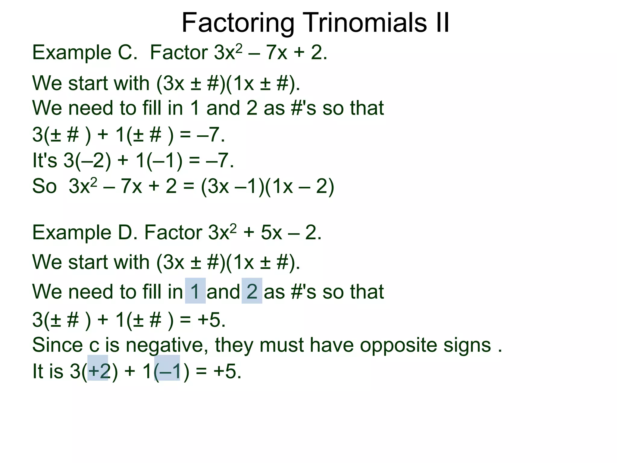 3(± # ) + 1(± # ) = –7.
It's 3(–2) + 1(–1) = –7.
So 3x2 – 7x + 2 = (3x –1)(1x – 2)
Example D. Factor 3x2 + 5x – 2.
We start with (3x ± #)(1x ± #).
We need to fill in 1 and 2 as #'s so that
3(± # ) + 1(± # ) = +5.
It is 3(+2) + 1(–1) = +5.
Since c is negative, they must have opposite signs .
Factoring Trinomials II
Example C. Factor 3x2 – 7x + 2.
We start with (3x ± #)(1x ± #).
We need to fill in 1 and 2 as #'s so that
 