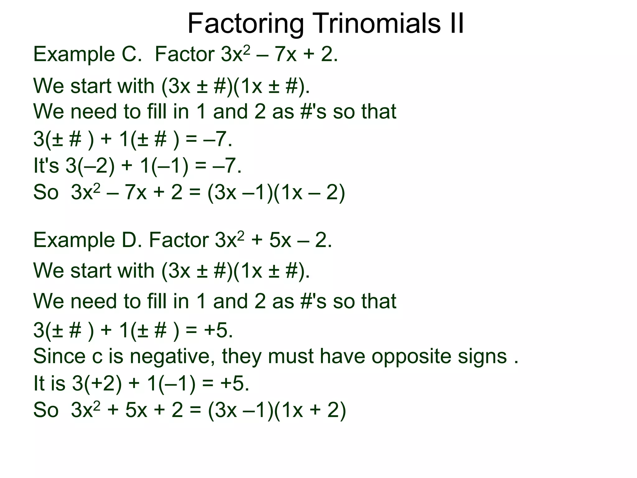 3(± # ) + 1(± # ) = –7.
It's 3(–2) + 1(–1) = –7.
So 3x2 – 7x + 2 = (3x –1)(1x – 2)
Example D. Factor 3x2 + 5x – 2.
We start with (3x ± #)(1x ± #).
We need to fill in 1 and 2 as #'s so that
3(± # ) + 1(± # ) = +5.
It is 3(+2) + 1(–1) = +5.
So 3x2 + 5x + 2 = (3x –1)(1x + 2)
Since c is negative, they must have opposite signs .
Factoring Trinomials II
Example C. Factor 3x2 – 7x + 2.
We start with (3x ± #)(1x ± #).
We need to fill in 1 and 2 as #'s so that
 