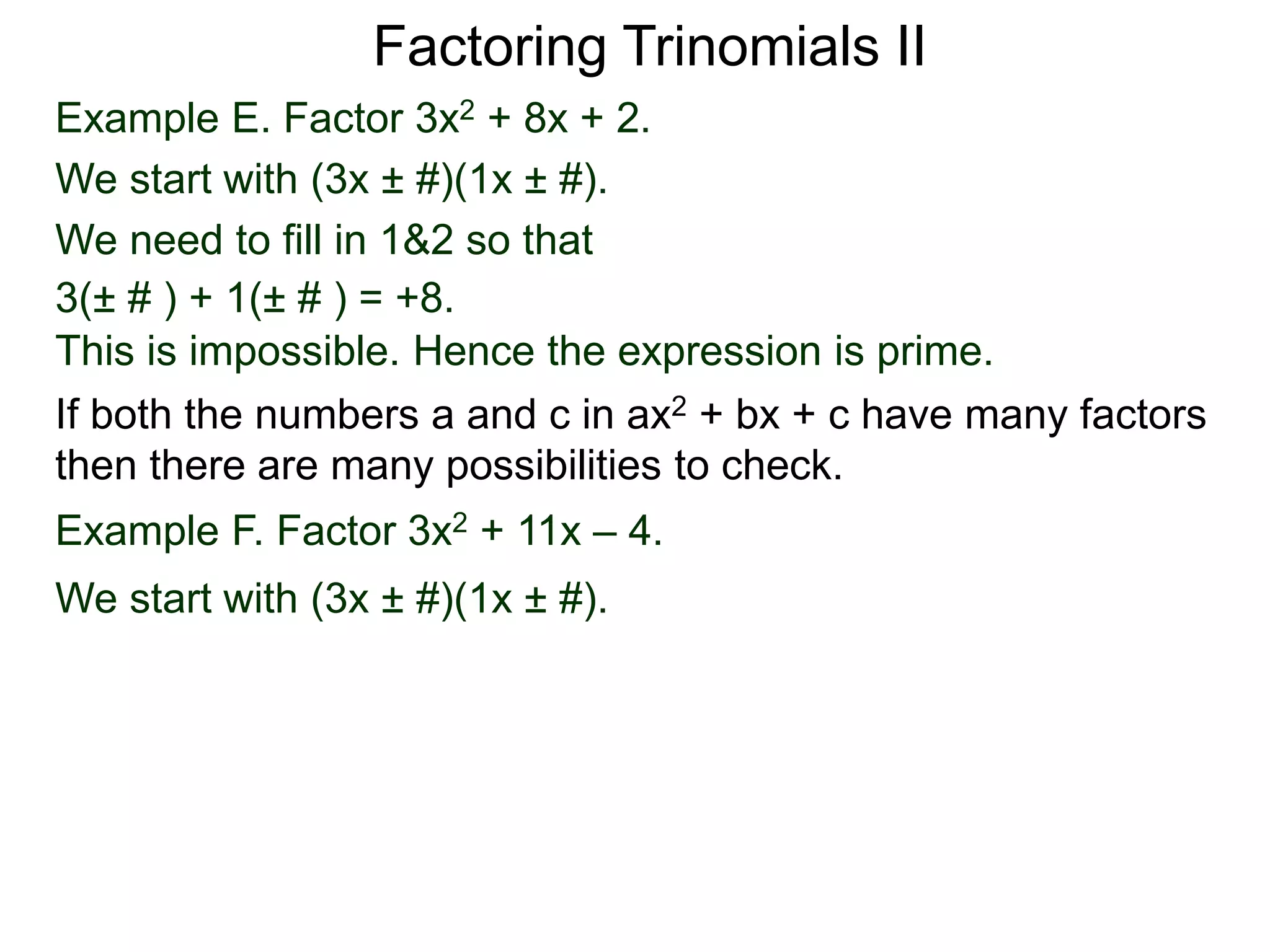 Example E. Factor 3x2 + 8x + 2.
We start with (3x ± #)(1x ± #).
We need to fill in 1&2 so that
3(± # ) + 1(± # ) = +8.
This is impossible. Hence the expression is prime.
Factoring Trinomials II
If both the numbers a and c in ax2 + bx + c have many factors
then there are many possibilities to check.
Example F. Factor 3x2 + 11x – 4.
We start with (3x ± #)(1x ± #).
 