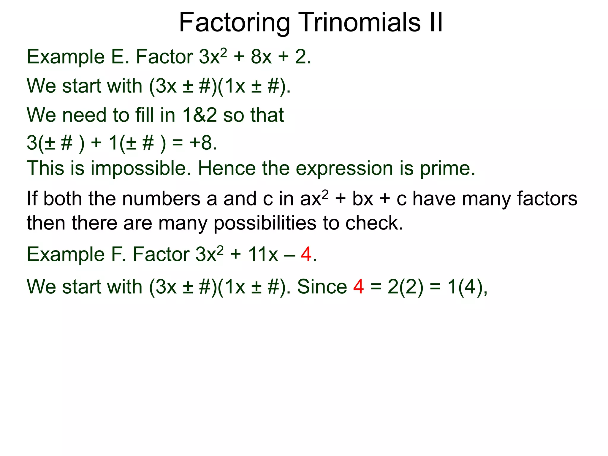 Example E. Factor 3x2 + 8x + 2.
We start with (3x ± #)(1x ± #).
We need to fill in 1&2 so that
3(± # ) + 1(± # ) = +8.
This is impossible. Hence the expression is prime.
Factoring Trinomials II
If both the numbers a and c in ax2 + bx + c have many factors
then there are many possibilities to check.
Example F. Factor 3x2 + 11x – 4.
We start with (3x ± #)(1x ± #). Since 4 = 2(2) = 1(4),
 