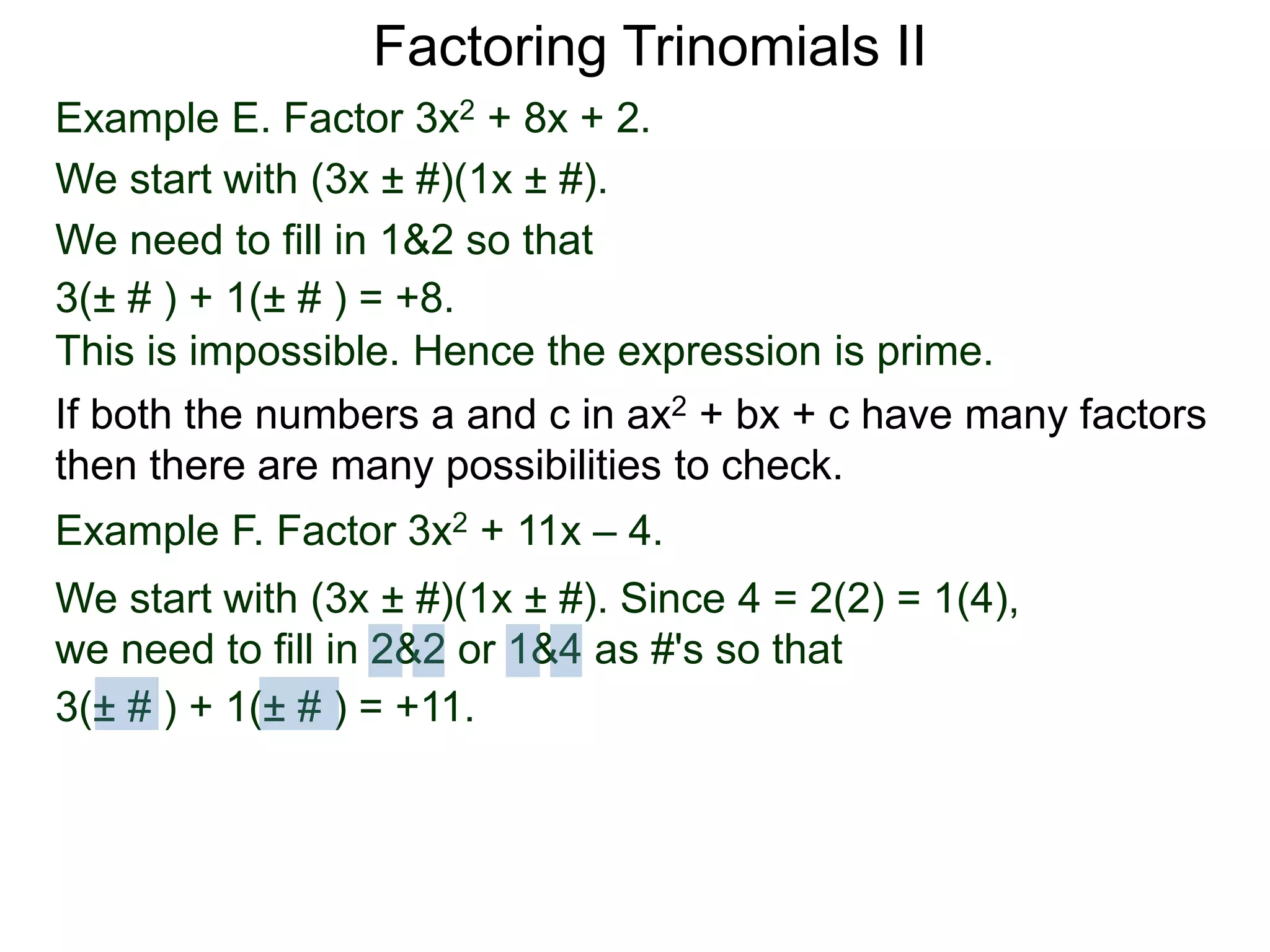 Example E. Factor 3x2 + 8x + 2.
We start with (3x ± #)(1x ± #).
We need to fill in 1&2 so that
3(± # ) + 1(± # ) = +8.
This is impossible. Hence the expression is prime.
3(± # ) + 1(± # ) = +11.
Factoring Trinomials II
If both the numbers a and c in ax2 + bx + c have many factors
then there are many possibilities to check.
Example F. Factor 3x2 + 11x – 4.
We start with (3x ± #)(1x ± #). Since 4 = 2(2) = 1(4),
we need to fill in 2&2 or 1&4 as #'s so that
 