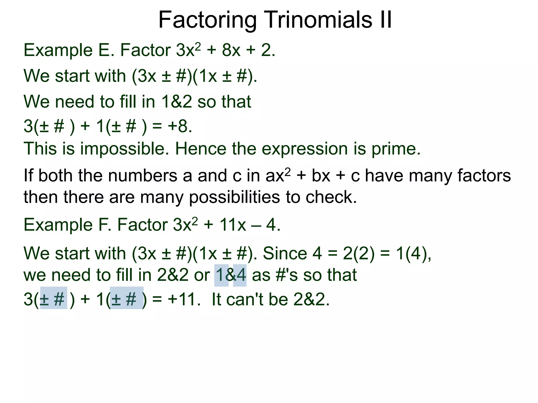 Example E. Factor 3x2 + 8x + 2.
We start with (3x ± #)(1x ± #).
We need to fill in 1&2 so that
3(± # ) + 1(± # ) = +8.
This is impossible. Hence the expression is prime.
3(± # ) + 1(± # ) = +11. It can't be 2&2.
Factoring Trinomials II
If both the numbers a and c in ax2 + bx + c have many factors
then there are many possibilities to check.
Example F. Factor 3x2 + 11x – 4.
We start with (3x ± #)(1x ± #). Since 4 = 2(2) = 1(4),
we need to fill in 2&2 or 1&4 as #'s so that
3(± # ) + 1(± # ) = +11.
 