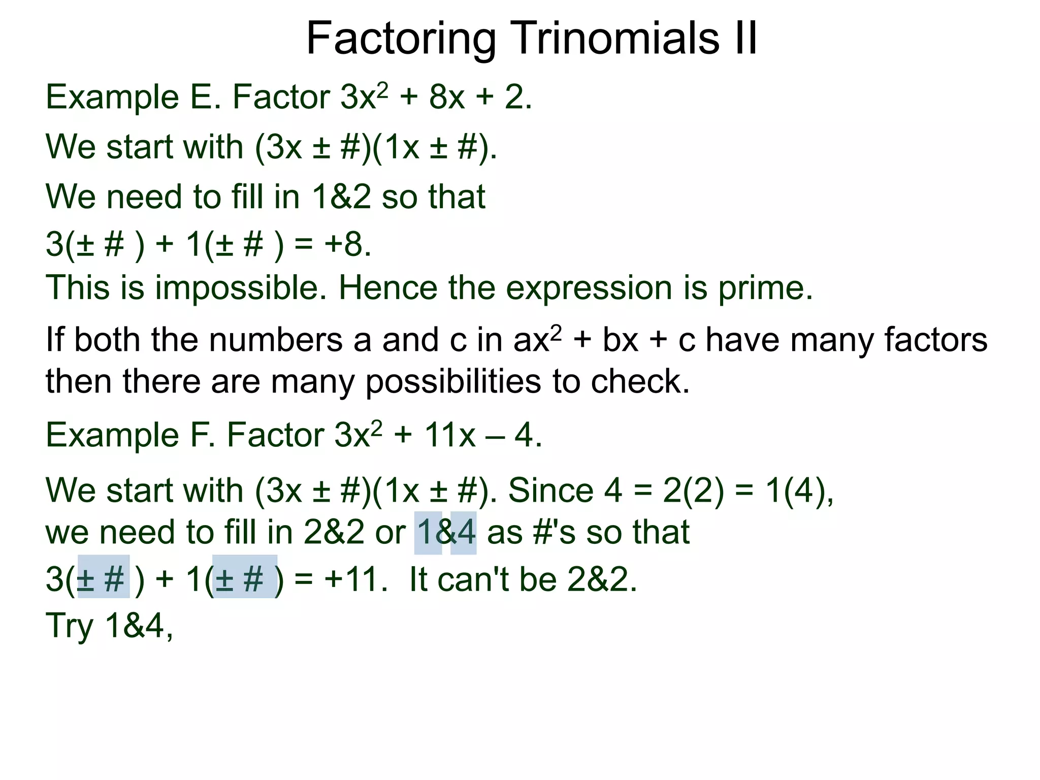 Example E. Factor 3x2 + 8x + 2.
We start with (3x ± #)(1x ± #).
We need to fill in 1&2 so that
3(± # ) + 1(± # ) = +8.
This is impossible. Hence the expression is prime.
3(± # ) + 1(± # ) = +11. It can't be 2&2.
Factoring Trinomials II
If both the numbers a and c in ax2 + bx + c have many factors
then there are many possibilities to check.
Example F. Factor 3x2 + 11x – 4.
We start with (3x ± #)(1x ± #). Since 4 = 2(2) = 1(4),
we need to fill in 2&2 or 1&4 as #'s so that
Try 1&4,
3(± # ) + 1(± # ) = +11.
 