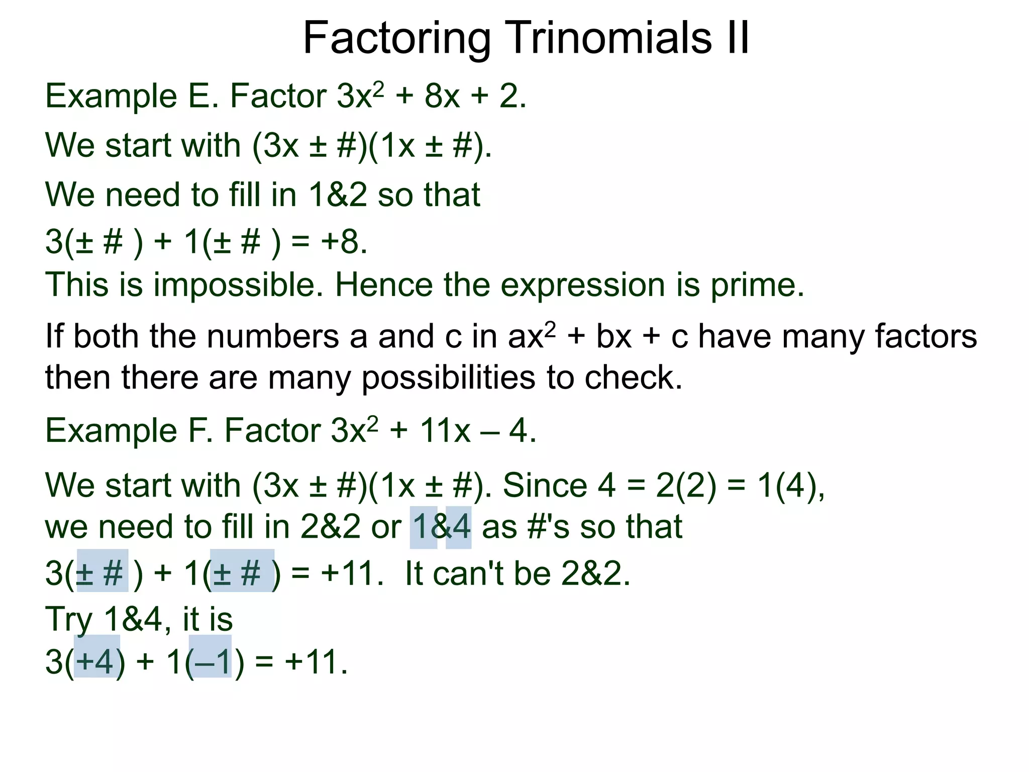 Example E. Factor 3x2 + 8x + 2.
We start with (3x ± #)(1x ± #).
We need to fill in 1&2 so that
3(± # ) + 1(± # ) = +8.
This is impossible. Hence the expression is prime.
3(± # ) + 1(± # ) = +11. It can't be 2&2.
Factoring Trinomials II
If both the numbers a and c in ax2 + bx + c have many factors
then there are many possibilities to check.
Example F. Factor 3x2 + 11x – 4.
We start with (3x ± #)(1x ± #). Since 4 = 2(2) = 1(4),
we need to fill in 2&2 or 1&4 as #'s so that
Try 1&4, it is
3(+4) + 1(–1) = +11.
3(± # ) + 1(± # ) = +11.
 