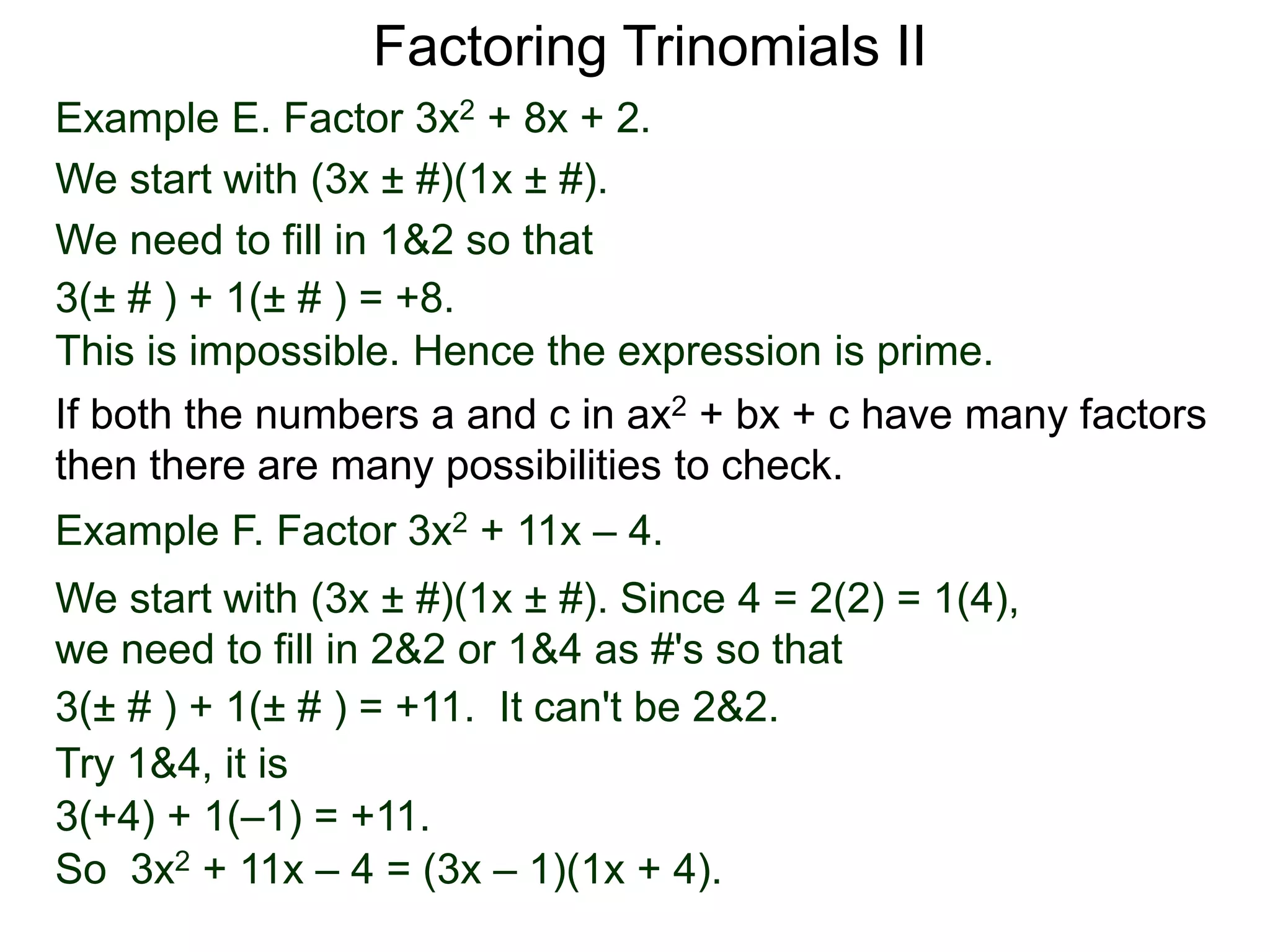 Example E. Factor 3x2 + 8x + 2.
We start with (3x ± #)(1x ± #).
We need to fill in 1&2 so that
3(± # ) + 1(± # ) = +8.
This is impossible. Hence the expression is prime.
3(± # ) + 1(± # ) = +11. It can't be 2&2.
Factoring Trinomials II
If both the numbers a and c in ax2 + bx + c have many factors
then there are many possibilities to check.
Example F. Factor 3x2 + 11x – 4.
We start with (3x ± #)(1x ± #). Since 4 = 2(2) = 1(4),
we need to fill in 2&2 or 1&4 as #'s so that
Try 1&4, it is
3(+4) + 1(–1) = +11.
So 3x2 + 11x – 4 = (3x – 1)(1x + 4).
 