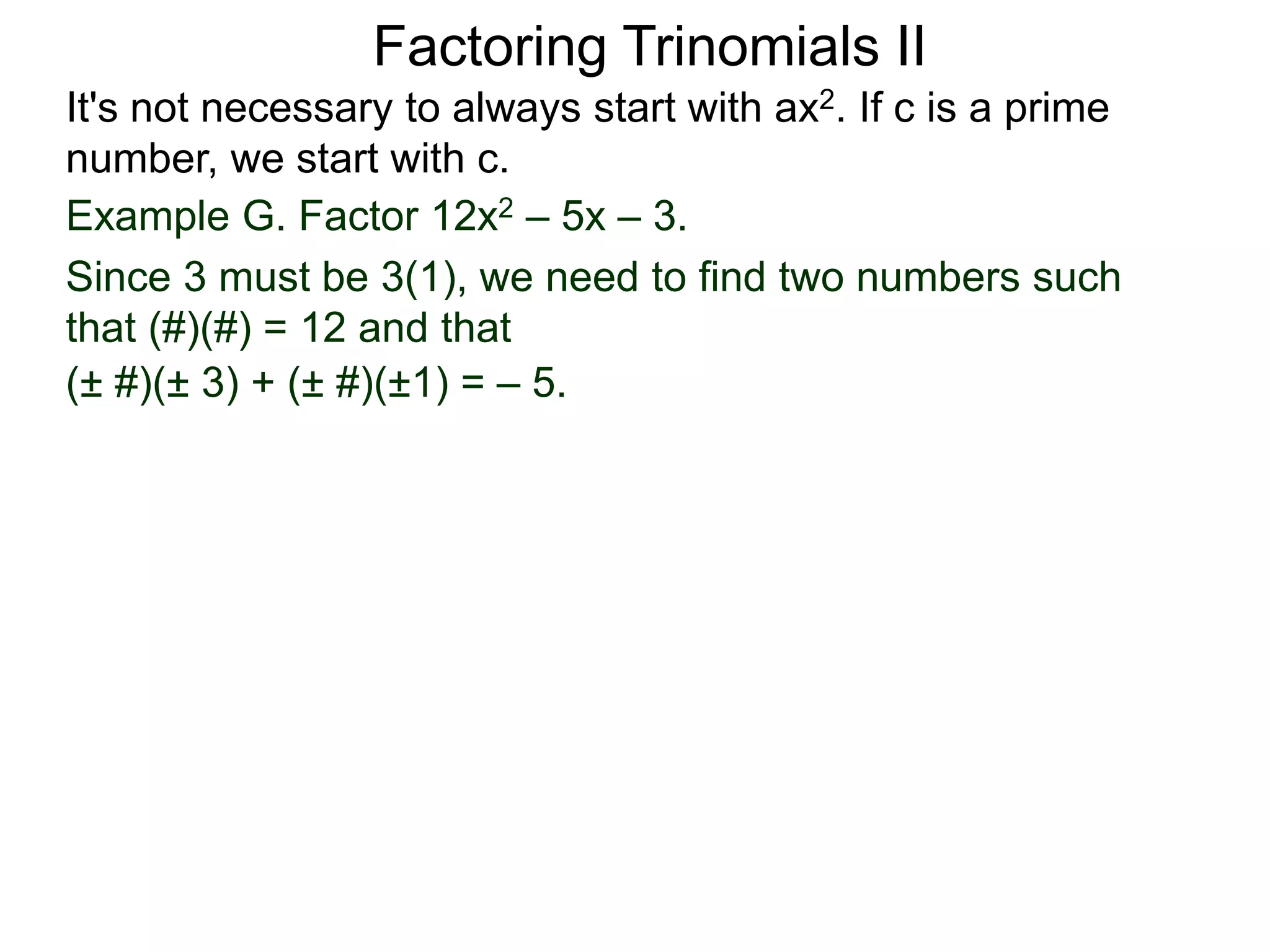 Example G. Factor 12x2 – 5x – 3.
Since 3 must be 3(1), we need to find two numbers such
that (#)(#) = 12 and that
Factoring Trinomials II
It's not necessary to always start with ax2. If c is a prime
number, we start with c.
(± #)(± 3) + (± #)(±1) = – 5.
 
