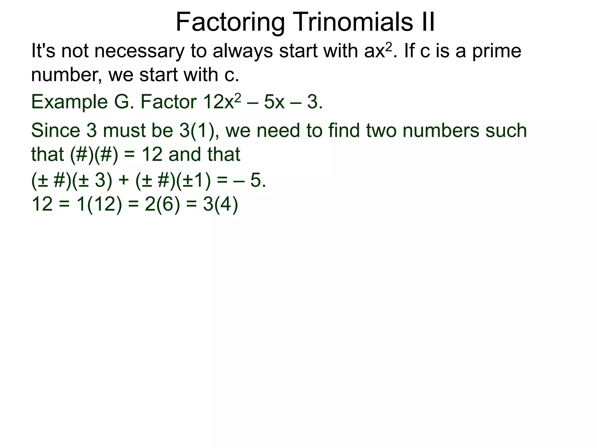 Example G. Factor 12x2 – 5x – 3.
Since 3 must be 3(1), we need to find two numbers such
that (#)(#) = 12 and that
Factoring Trinomials II
It's not necessary to always start with ax2. If c is a prime
number, we start with c.
(± #)(± 3) + (± #)(±1) = – 5.
12 = 1(12) = 2(6) = 3(4)
 