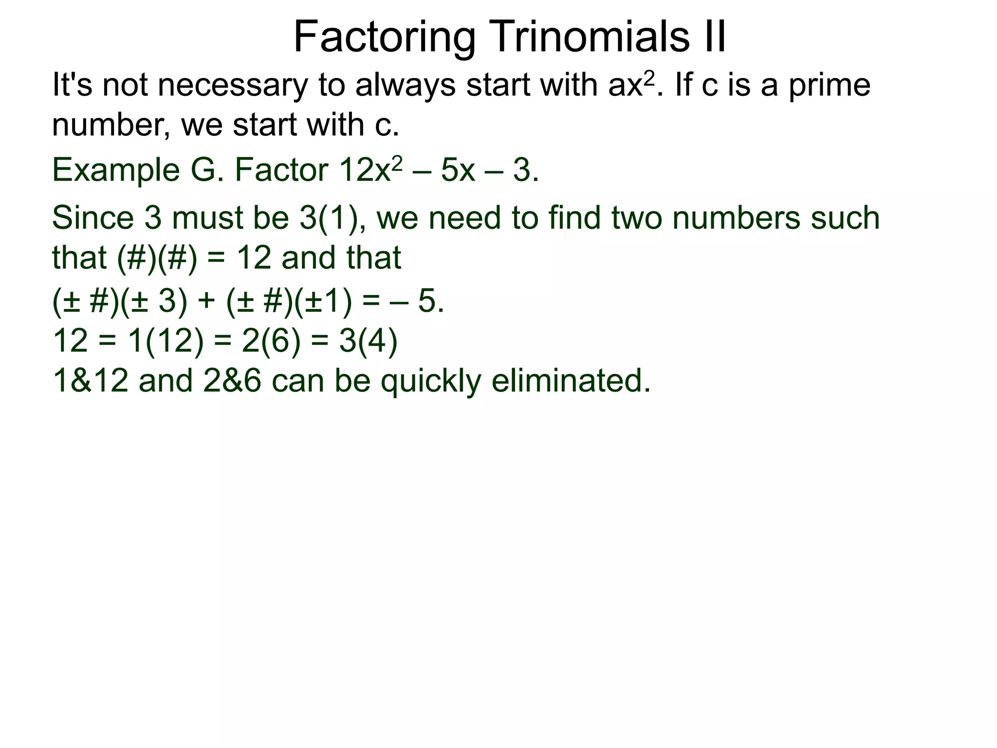 Example G. Factor 12x2 – 5x – 3.
Since 3 must be 3(1), we need to find two numbers such
that (#)(#) = 12 and that
Factoring Trinomials II
It's not necessary to always start with ax2. If c is a prime
number, we start with c.
(± #)(± 3) + (± #)(±1) = – 5.
12 = 1(12) = 2(6) = 3(4)
1&12 and 2&6 can be quickly eliminated.
 