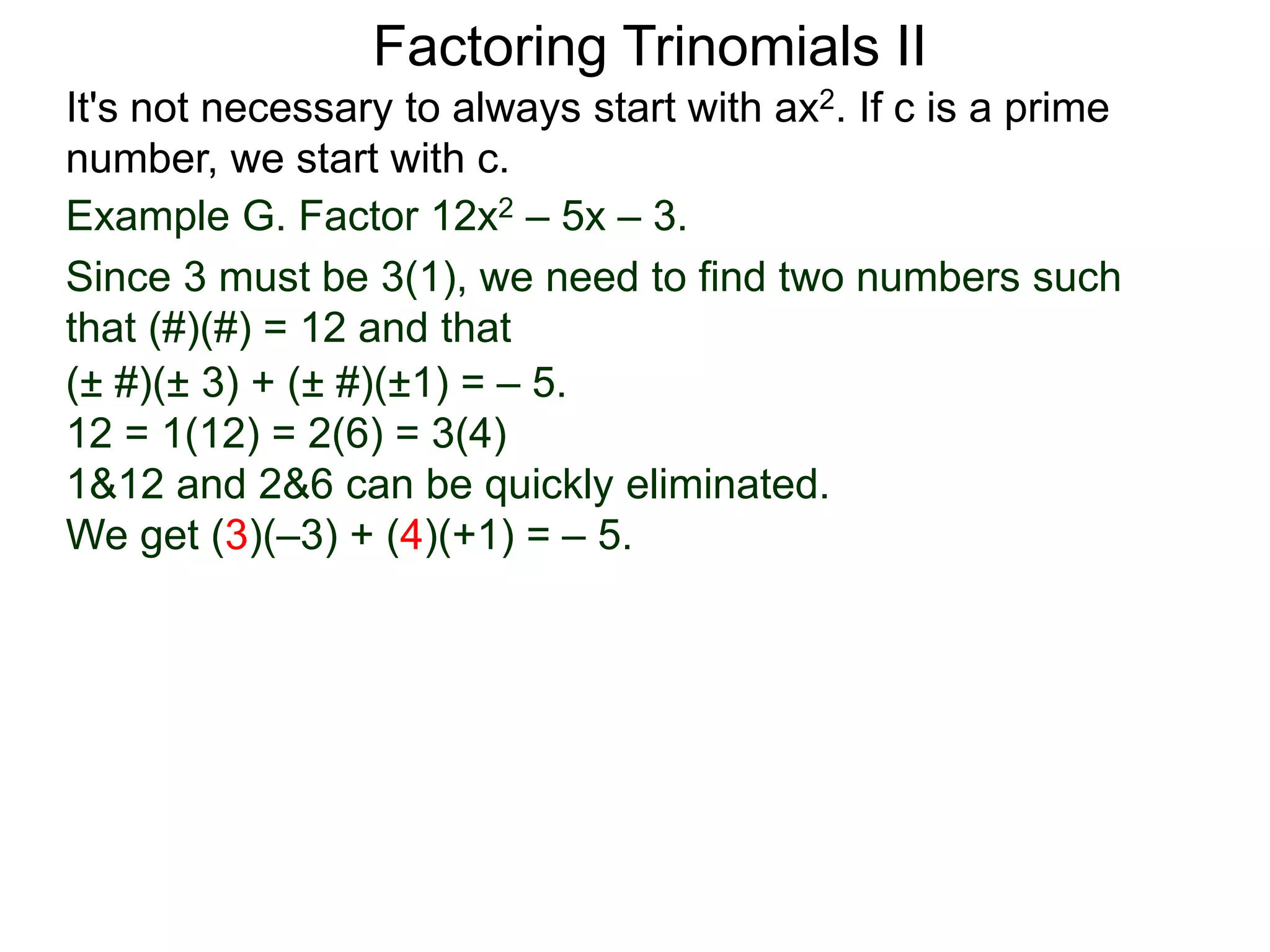 Example G. Factor 12x2 – 5x – 3.
Since 3 must be 3(1), we need to find two numbers such
that (#)(#) = 12 and that
Factoring Trinomials II
It's not necessary to always start with ax2. If c is a prime
number, we start with c.
(± #)(± 3) + (± #)(±1) = – 5.
12 = 1(12) = 2(6) = 3(4)
1&12 and 2&6 can be quickly eliminated.
We get (3)(–3) + (4)(+1) = – 5.
 
