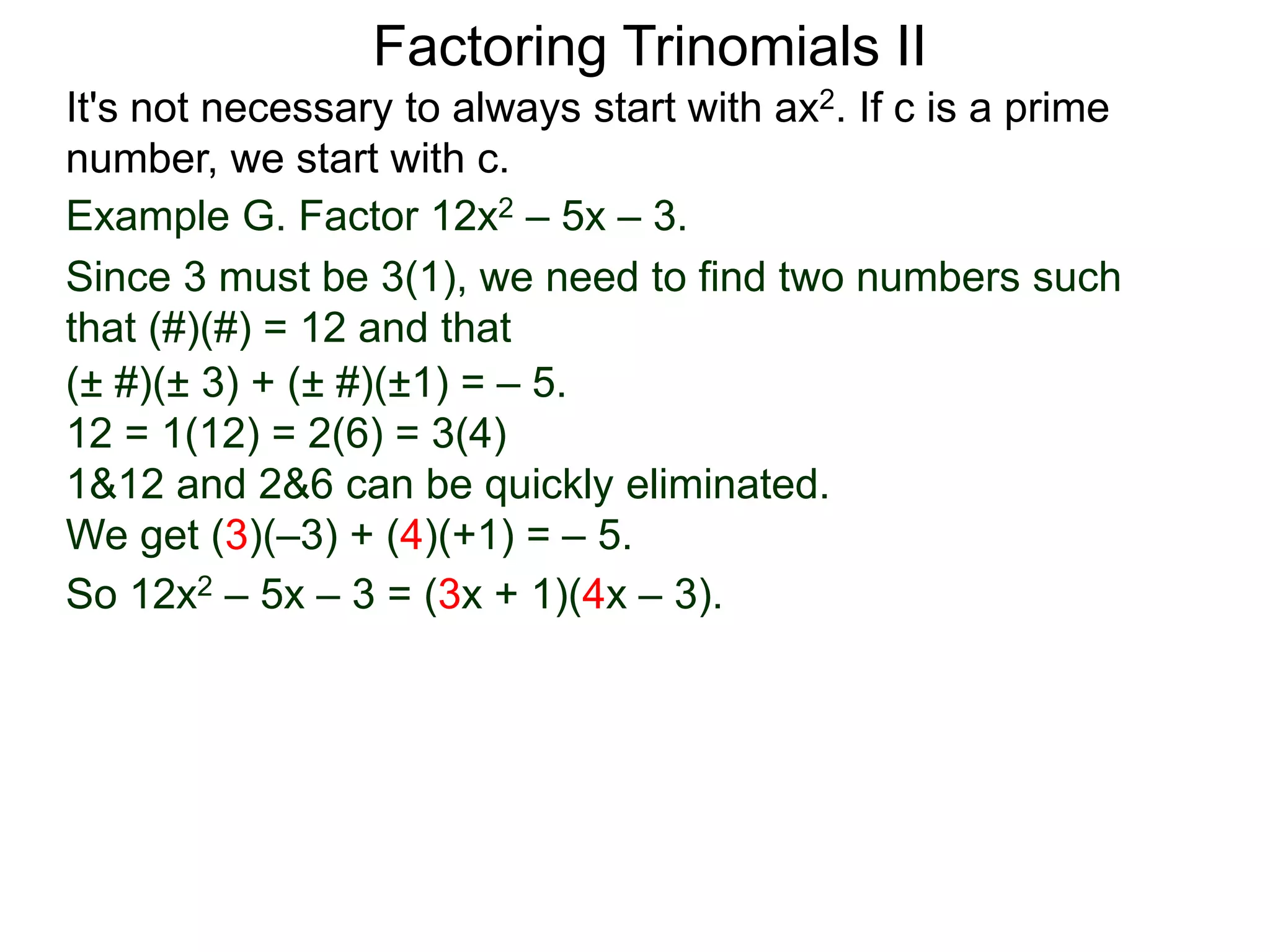 Example G. Factor 12x2 – 5x – 3.
Since 3 must be 3(1), we need to find two numbers such
that (#)(#) = 12 and that
So 12x2 – 5x – 3 = (3x + 1)(4x – 3).
Factoring Trinomials II
It's not necessary to always start with ax2. If c is a prime
number, we start with c.
(± #)(± 3) + (± #)(±1) = – 5.
12 = 1(12) = 2(6) = 3(4)
1&12 and 2&6 can be quickly eliminated.
We get (3)(–3) + (4)(+1) = – 5.
 