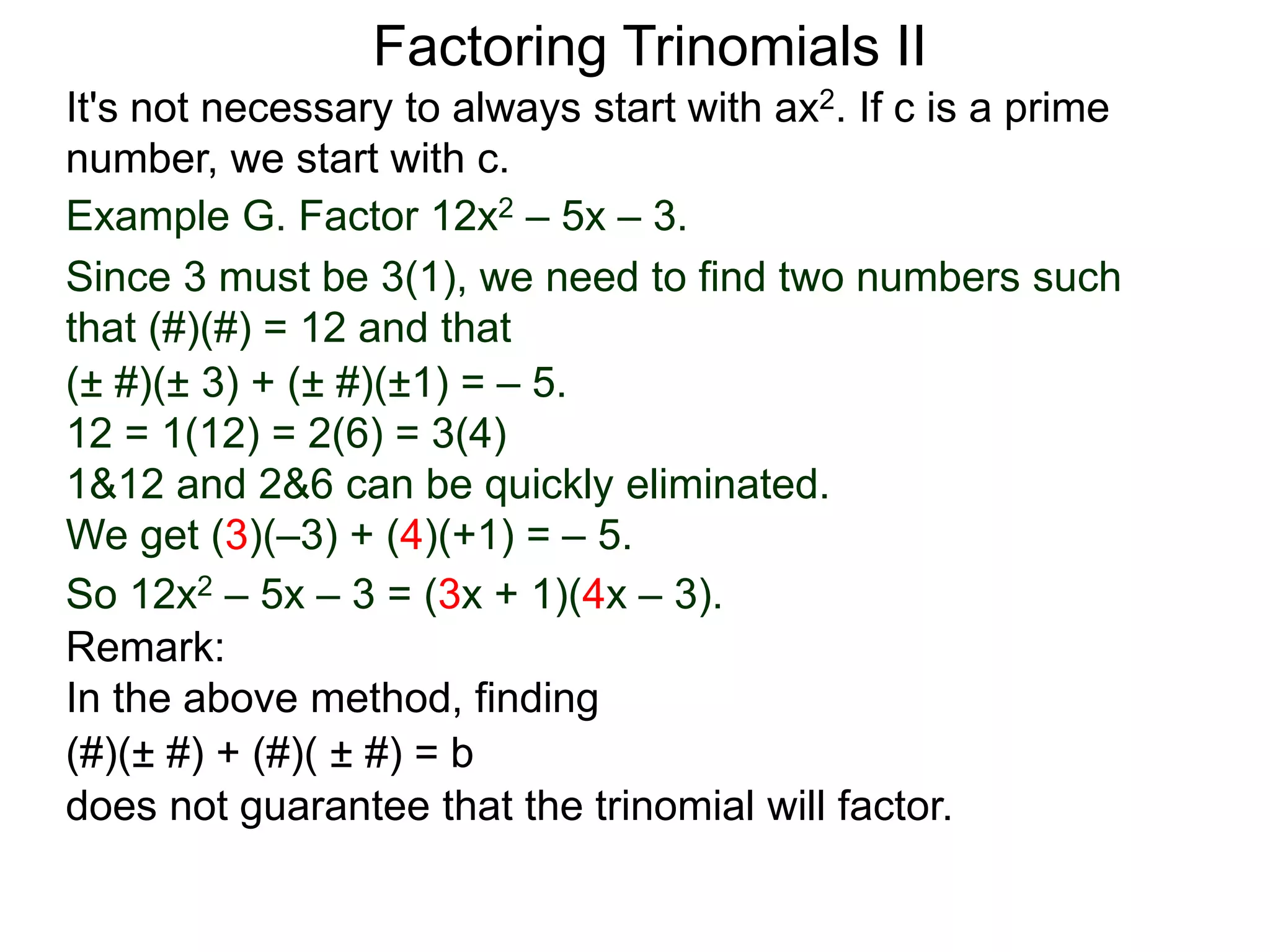 Example G. Factor 12x2 – 5x – 3.
Since 3 must be 3(1), we need to find two numbers such
that (#)(#) = 12 and that
So 12x2 – 5x – 3 = (3x + 1)(4x – 3).
Factoring Trinomials II
It's not necessary to always start with ax2. If c is a prime
number, we start with c.
(± #)(± 3) + (± #)(±1) = – 5.
12 = 1(12) = 2(6) = 3(4)
1&12 and 2&6 can be quickly eliminated.
We get (3)(–3) + (4)(+1) = – 5.
Remark:
In the above method, finding
(#)(± #) + (#)( ± #) = b
does not guarantee that the trinomial will factor.
 