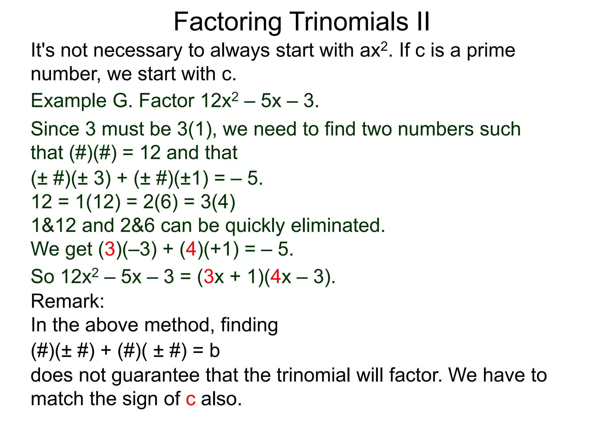 Example G. Factor 12x2 – 5x – 3.
Since 3 must be 3(1), we need to find two numbers such
that (#)(#) = 12 and that
So 12x2 – 5x – 3 = (3x + 1)(4x – 3).
Factoring Trinomials II
It's not necessary to always start with ax2. If c is a prime
number, we start with c.
(± #)(± 3) + (± #)(±1) = – 5.
12 = 1(12) = 2(6) = 3(4)
1&12 and 2&6 can be quickly eliminated.
We get (3)(–3) + (4)(+1) = – 5.
Remark:
In the above method, finding
(#)(± #) + (#)( ± #) = b
does not guarantee that the trinomial will factor. We have to
match the sign of c also.
 