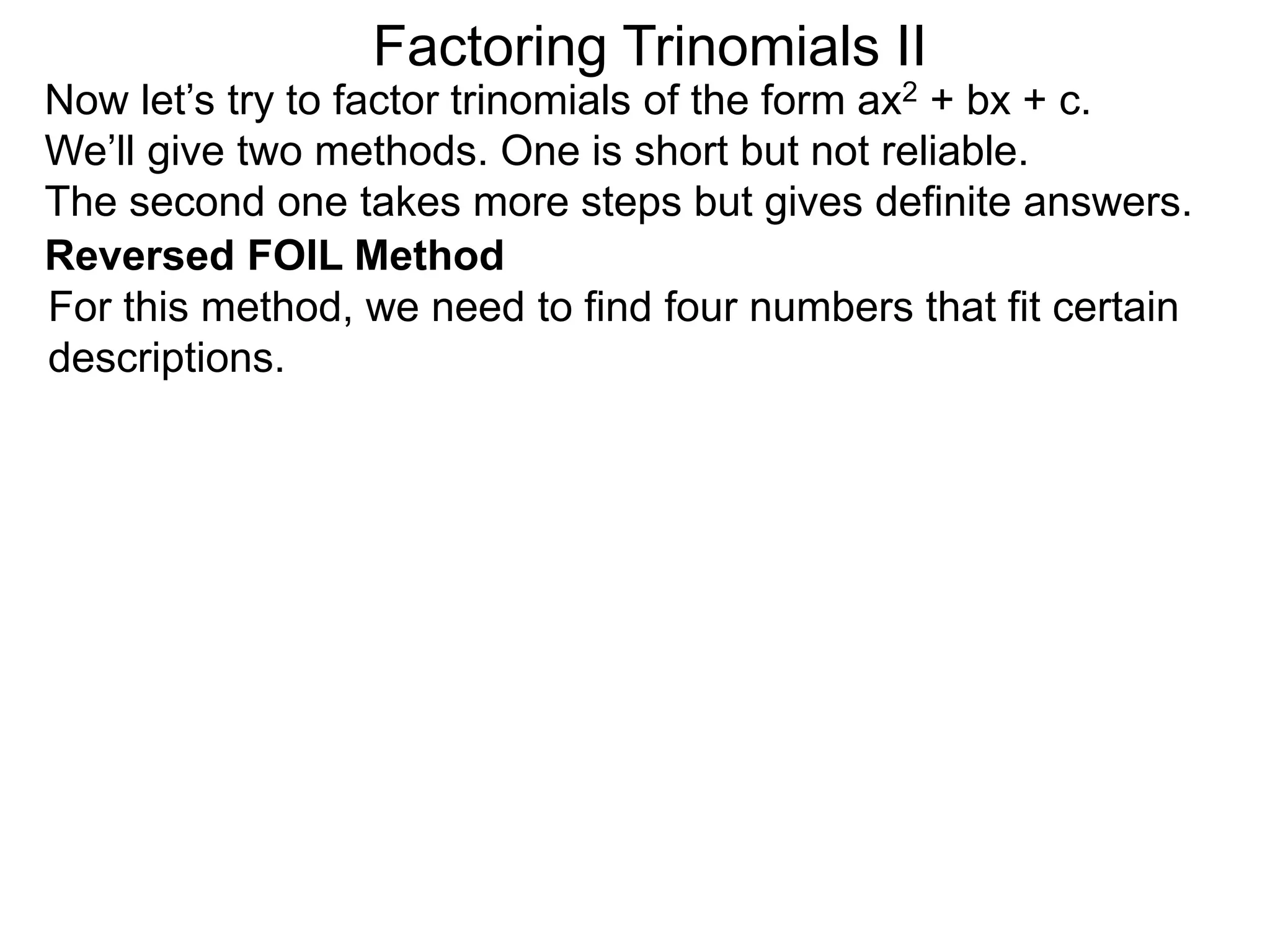 Factoring Trinomials II
Now let’s try to factor trinomials of the form ax2 + bx + c.
We’ll give two methods. One is short but not reliable.
The second one takes more steps but gives definite answers.
For this method, we need to find four numbers that fit certain
descriptions.
Reversed FOIL Method
 