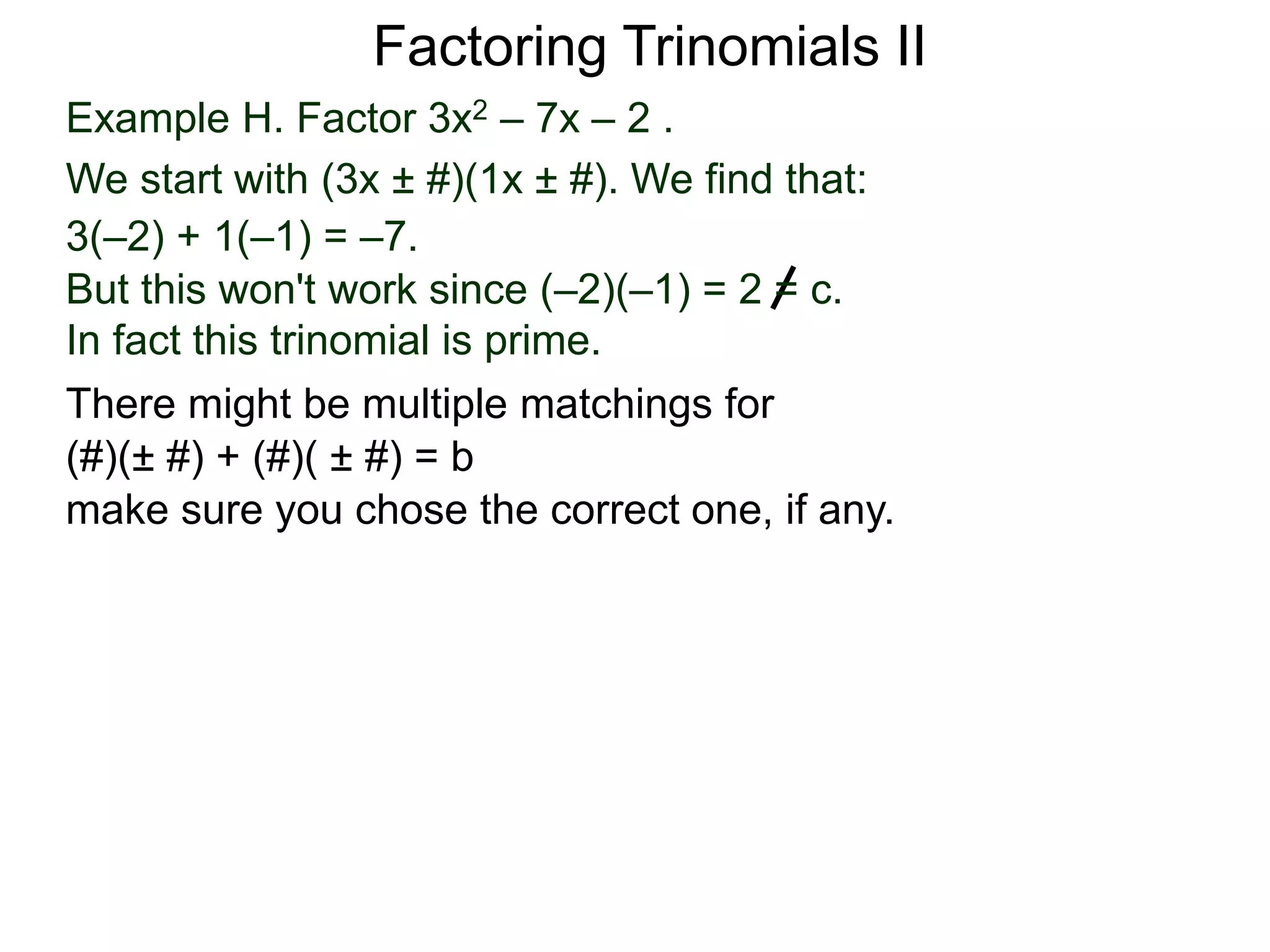 Example H. Factor 3x2 – 7x – 2 .
We start with (3x ± #)(1x ± #). We find that:
3(–2) + 1(–1) = –7.
But this won't work since (–2)(–1) = 2 = c.
In fact this trinomial is prime.
Factoring Trinomials II
There might be multiple matchings for
(#)(± #) + (#)( ± #) = b
make sure you chose the correct one, if any.
 