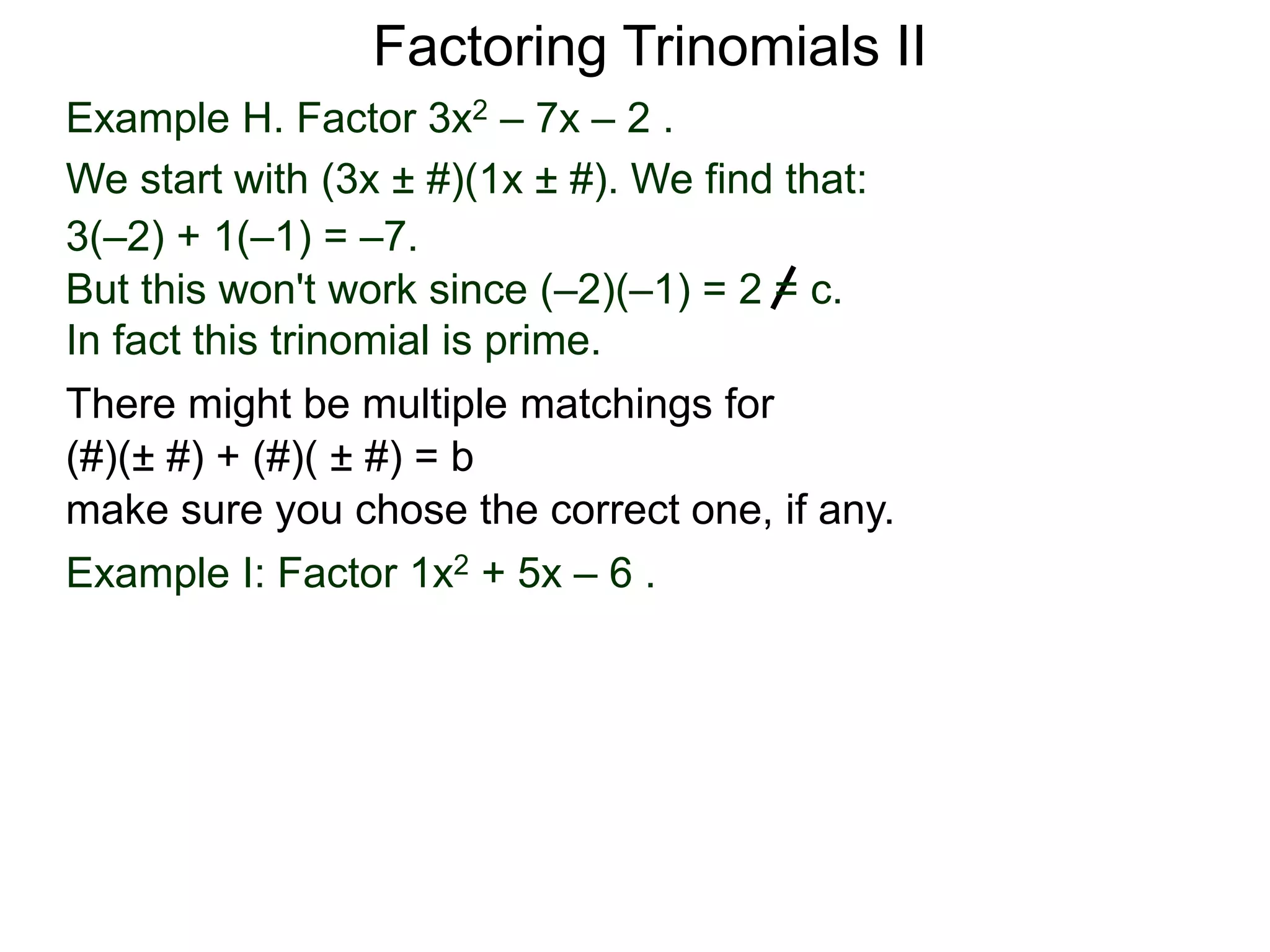 Example H. Factor 3x2 – 7x – 2 .
We start with (3x ± #)(1x ± #). We find that:
3(–2) + 1(–1) = –7.
But this won't work since (–2)(–1) = 2 = c.
In fact this trinomial is prime.
Factoring Trinomials II
Example I: Factor 1x2 + 5x – 6 .
There might be multiple matchings for
(#)(± #) + (#)( ± #) = b
make sure you chose the correct one, if any.
 