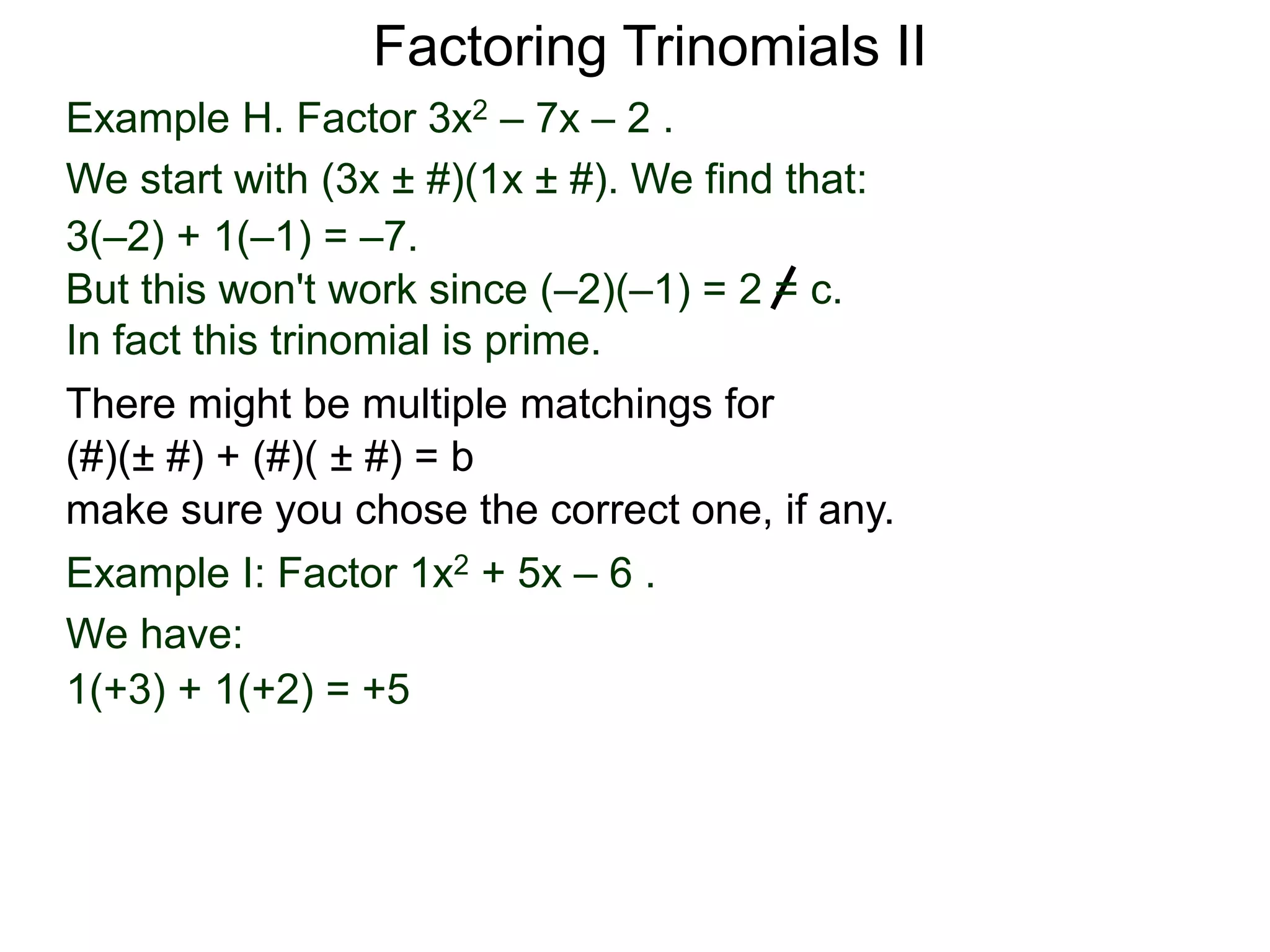 Example H. Factor 3x2 – 7x – 2 .
We start with (3x ± #)(1x ± #). We find that:
3(–2) + 1(–1) = –7.
But this won't work since (–2)(–1) = 2 = c.
In fact this trinomial is prime.
Factoring Trinomials II
Example I: Factor 1x2 + 5x – 6 .
We have:
1(+3) + 1(+2) = +5
There might be multiple matchings for
(#)(± #) + (#)( ± #) = b
make sure you chose the correct one, if any.
 