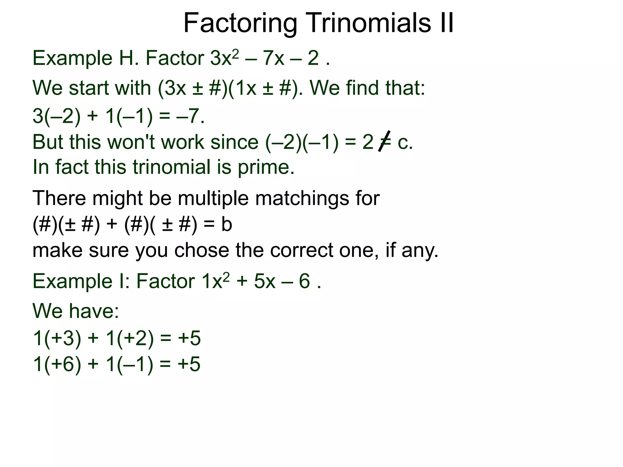 Example H. Factor 3x2 – 7x – 2 .
We start with (3x ± #)(1x ± #). We find that:
3(–2) + 1(–1) = –7.
But this won't work since (–2)(–1) = 2 = c.
In fact this trinomial is prime.
Factoring Trinomials II
Example I: Factor 1x2 + 5x – 6 .
We have:
1(+3) + 1(+2) = +5
1(+6) + 1(–1) = +5
There might be multiple matchings for
(#)(± #) + (#)( ± #) = b
make sure you chose the correct one, if any.
 