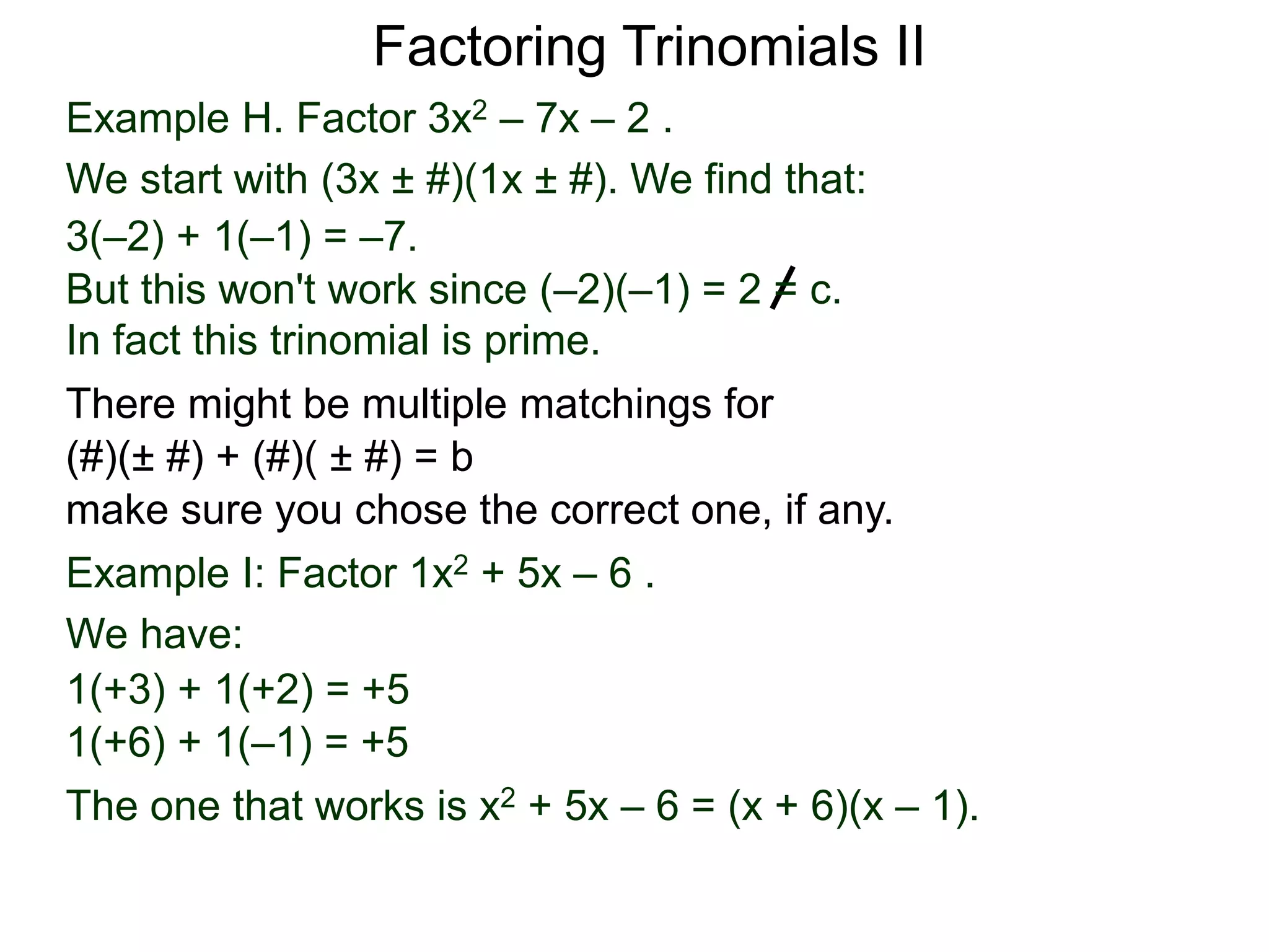 Example H. Factor 3x2 – 7x – 2 .
We start with (3x ± #)(1x ± #). We find that:
3(–2) + 1(–1) = –7.
But this won't work since (–2)(–1) = 2 = c.
In fact this trinomial is prime.
Factoring Trinomials II
Example I: Factor 1x2 + 5x – 6 .
We have:
1(+3) + 1(+2) = +5
The one that works is x2 + 5x – 6 = (x + 6)(x – 1).
1(+6) + 1(–1) = +5
There might be multiple matchings for
(#)(± #) + (#)( ± #) = b
make sure you chose the correct one, if any.
 