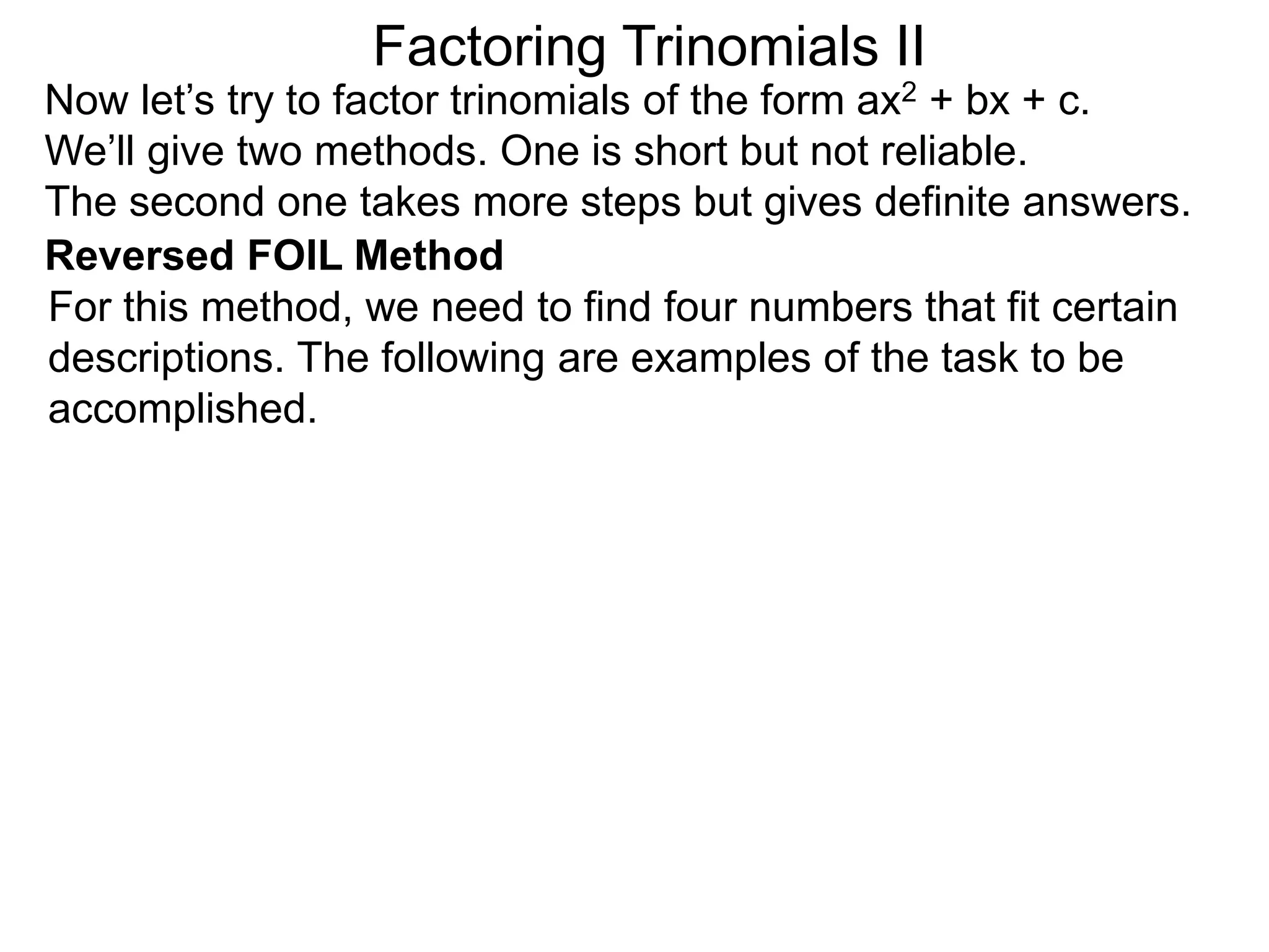 Factoring Trinomials II
Now let’s try to factor trinomials of the form ax2 + bx + c.
We’ll give two methods. One is short but not reliable.
The second one takes more steps but gives definite answers.
For this method, we need to find four numbers that fit certain
descriptions. The following are examples of the task to be
accomplished.
Reversed FOIL Method
 