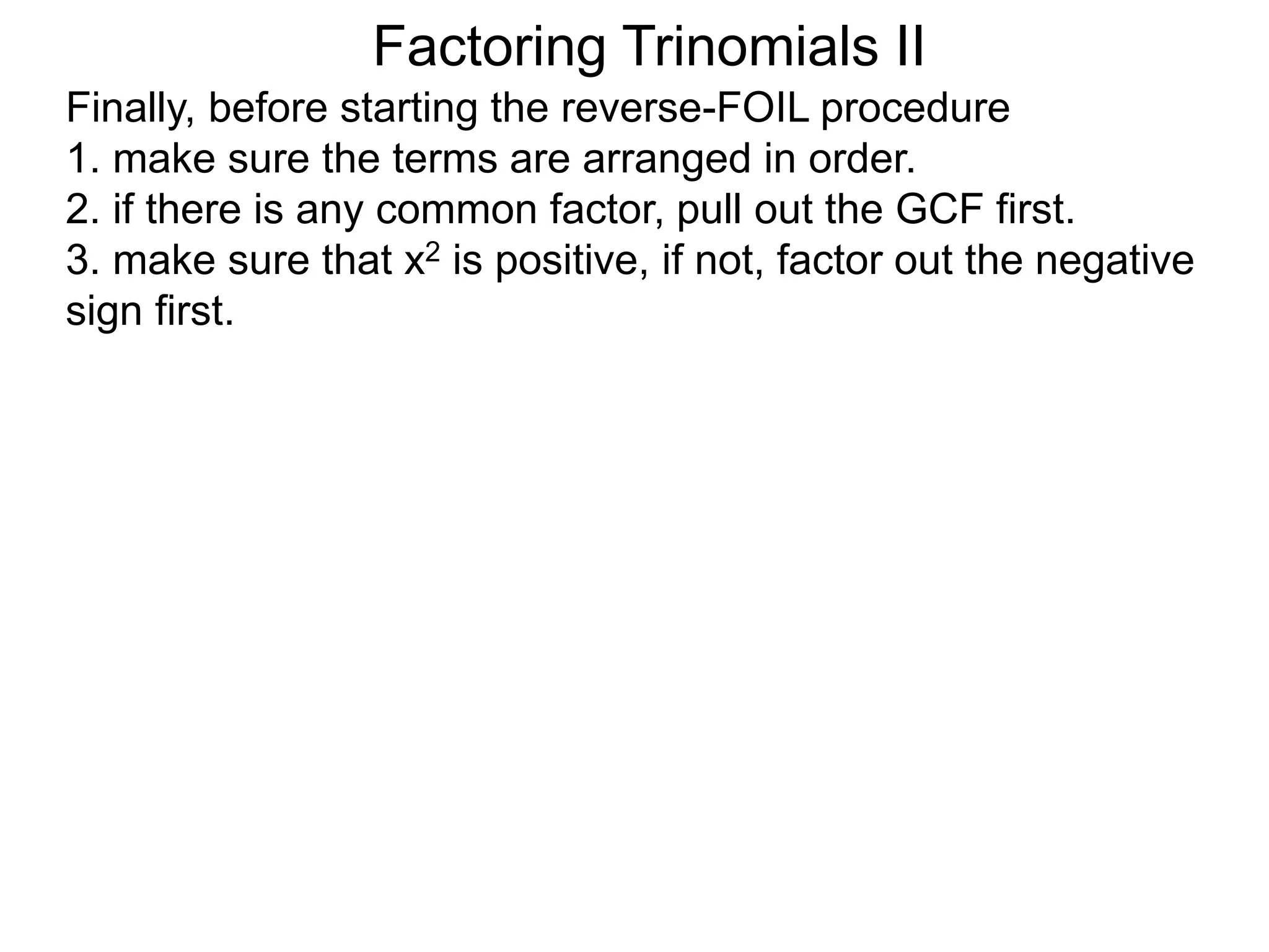 Factoring Trinomials II
Finally, before starting the reverse-FOIL procedure
1. make sure the terms are arranged in order.
2. if there is any common factor, pull out the GCF first.
3. make sure that x2 is positive, if not, factor out the negative
sign first.
 