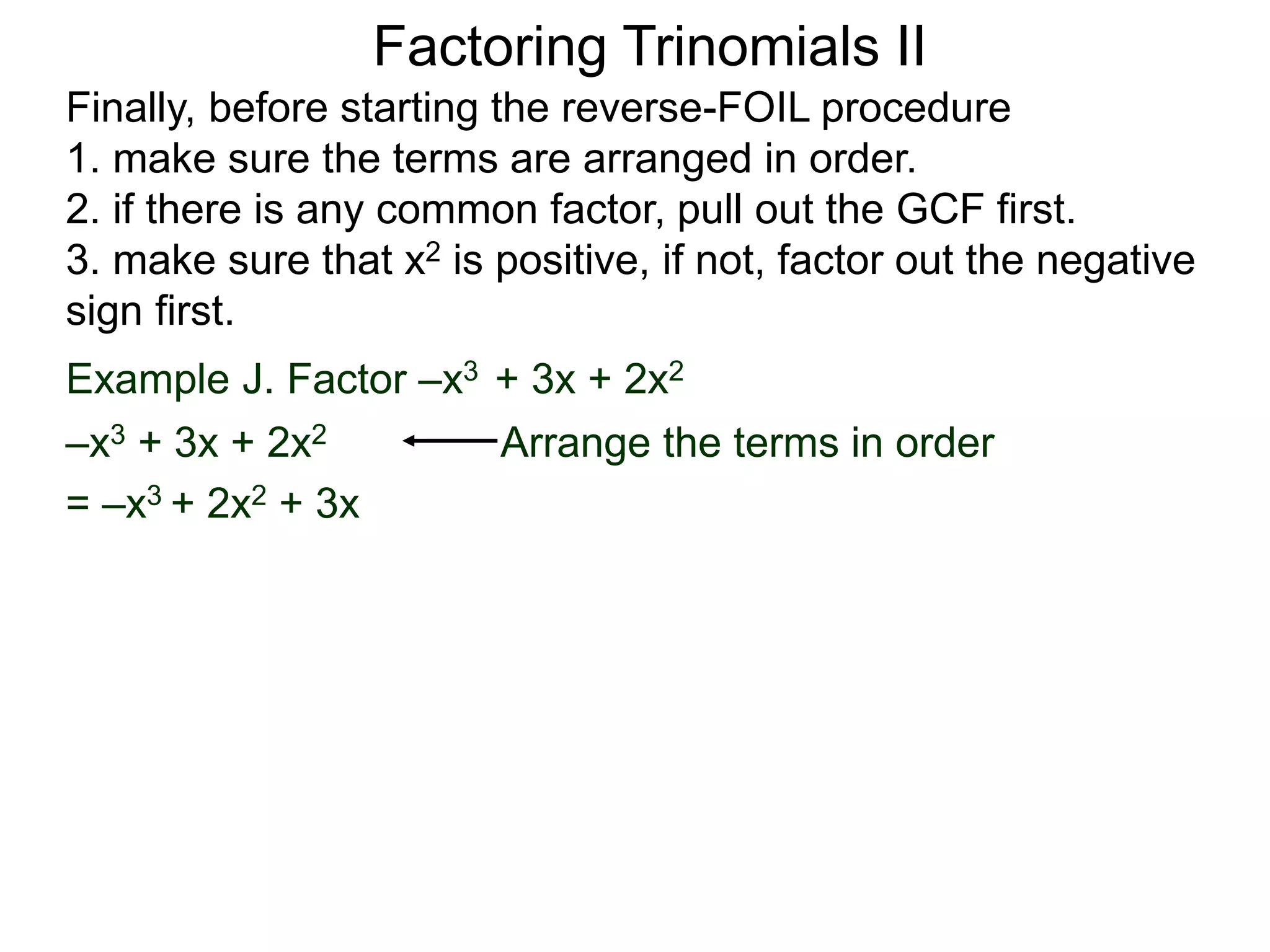 Factoring Trinomials II
Finally, before starting the reverse-FOIL procedure
1. make sure the terms are arranged in order.
2. if there is any common factor, pull out the GCF first.
3. make sure that x2 is positive, if not, factor out the negative
sign first.
Example J. Factor –x3 + 3x + 2x2
–x3 + 3x + 2x2 Arrange the terms in order
= –x3 + 2x2 + 3x
 