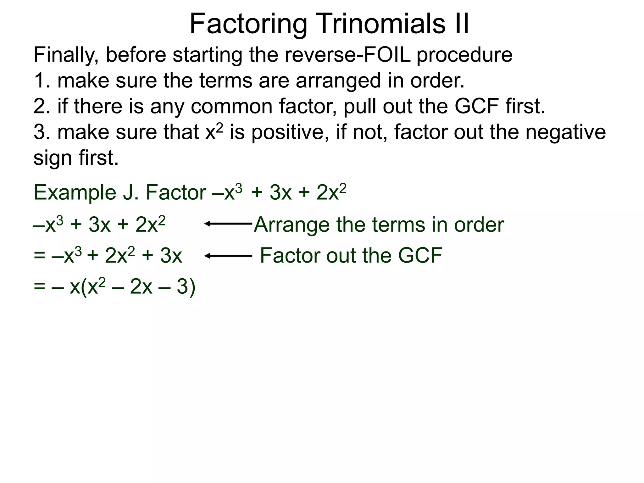 Factoring Trinomials II
Finally, before starting the reverse-FOIL procedure
1. make sure the terms are arranged in order.
2. if there is any common factor, pull out the GCF first.
3. make sure that x2 is positive, if not, factor out the negative
sign first.
Example J. Factor –x3 + 3x + 2x2
–x3 + 3x + 2x2 Arrange the terms in order
= –x3 + 2x2 + 3x Factor out the GCF
= – x(x2 – 2x – 3)
 