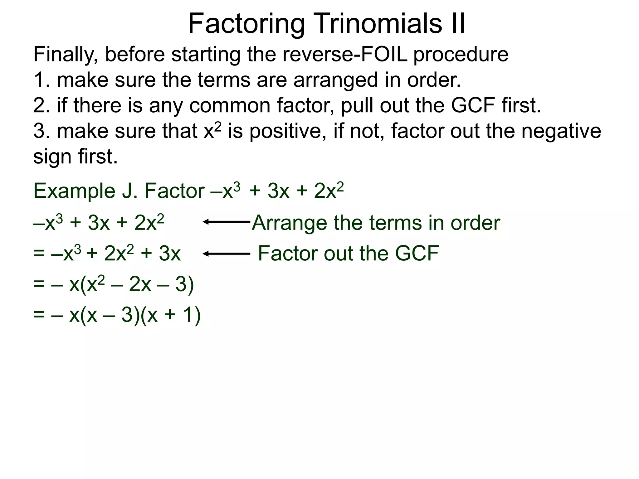 Factoring Trinomials II
Finally, before starting the reverse-FOIL procedure
1. make sure the terms are arranged in order.
2. if there is any common factor, pull out the GCF first.
3. make sure that x2 is positive, if not, factor out the negative
sign first.
Example J. Factor –x3 + 3x + 2x2
–x3 + 3x + 2x2 Arrange the terms in order
= –x3 + 2x2 + 3x Factor out the GCF
= – x(x2 – 2x – 3)
= – x(x – 3)(x + 1)
 