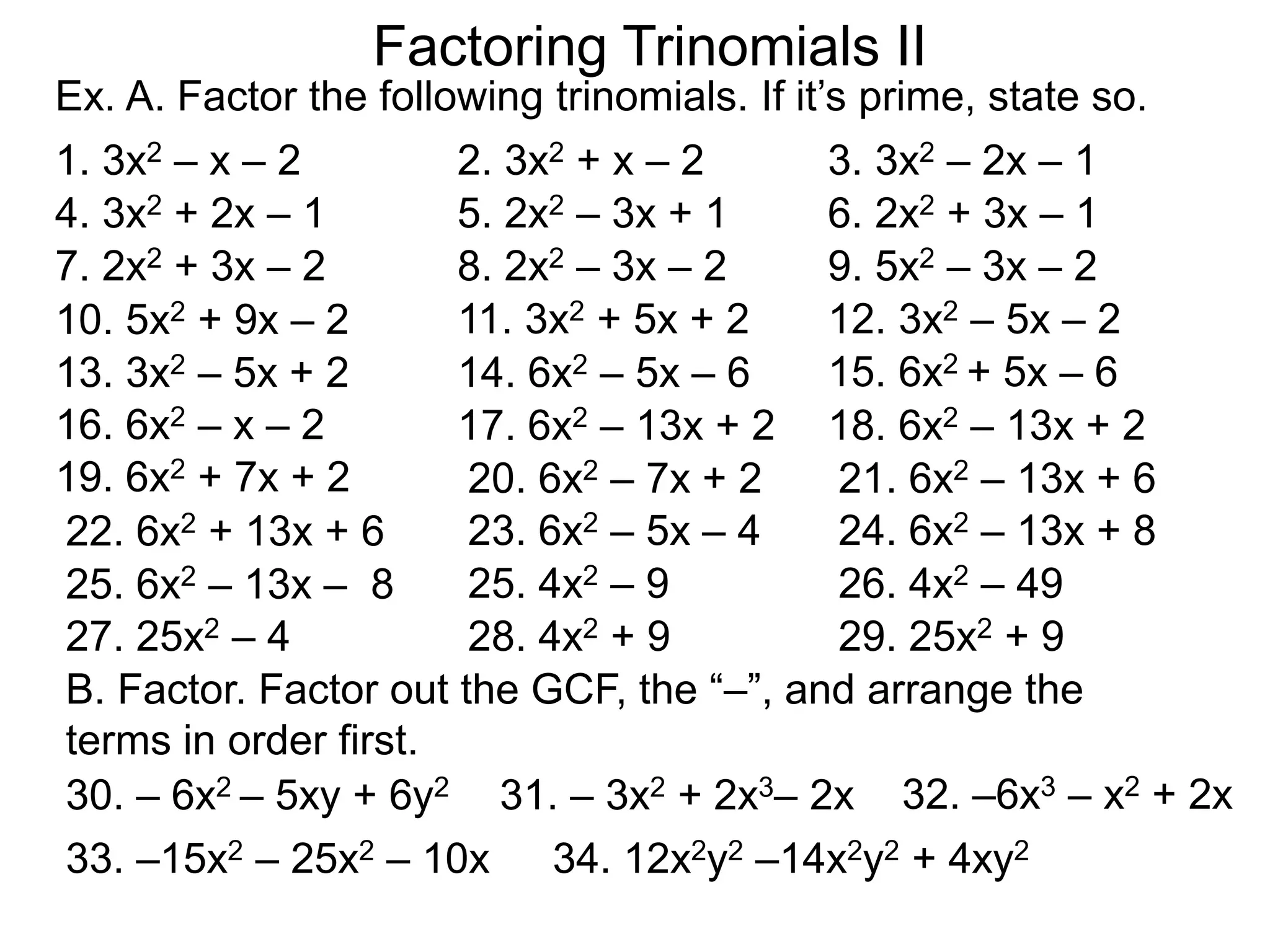Ex. A. Factor the following trinomials. If it’s prime, state so.
1. 3x2 – x – 2 2. 3x2 + x – 2 3. 3x2 – 2x – 1
4. 3x2 + 2x – 1 5. 2x2 – 3x + 1 6. 2x2 + 3x – 1
8. 2x2 – 3x – 27. 2x2 + 3x – 2
15. 6x2 + 5x – 6
10. 5x2 + 9x – 2
B. Factor. Factor out the GCF, the “–”, and arrange the
terms in order first.
9. 5x2 – 3x – 2
12. 3x2 – 5x – 211. 3x2 + 5x + 2
14. 6x2 – 5x – 613. 3x2 – 5x + 2
16. 6x2 – x – 2 17. 6x2 – 13x + 2 18. 6x2 – 13x + 2
19. 6x2 + 7x + 2 20. 6x2 – 7x + 2 21. 6x2 – 13x + 6
22. 6x2 + 13x + 6 23. 6x2 – 5x – 4 24. 6x2 – 13x + 8
25. 6x2 – 13x – 8
Factoring Trinomials II
25. 4x2 – 9 26. 4x2 – 49
27. 25x2 – 4 28. 4x2 + 9 29. 25x2 + 9
30. – 6x2 – 5xy + 6y2 31. – 3x2 + 2x3– 2x 32. –6x3 – x2 + 2x
33. –15x2 – 25x2 – 10x 34. 12x2y2 –14x2y2 + 4xy2
 