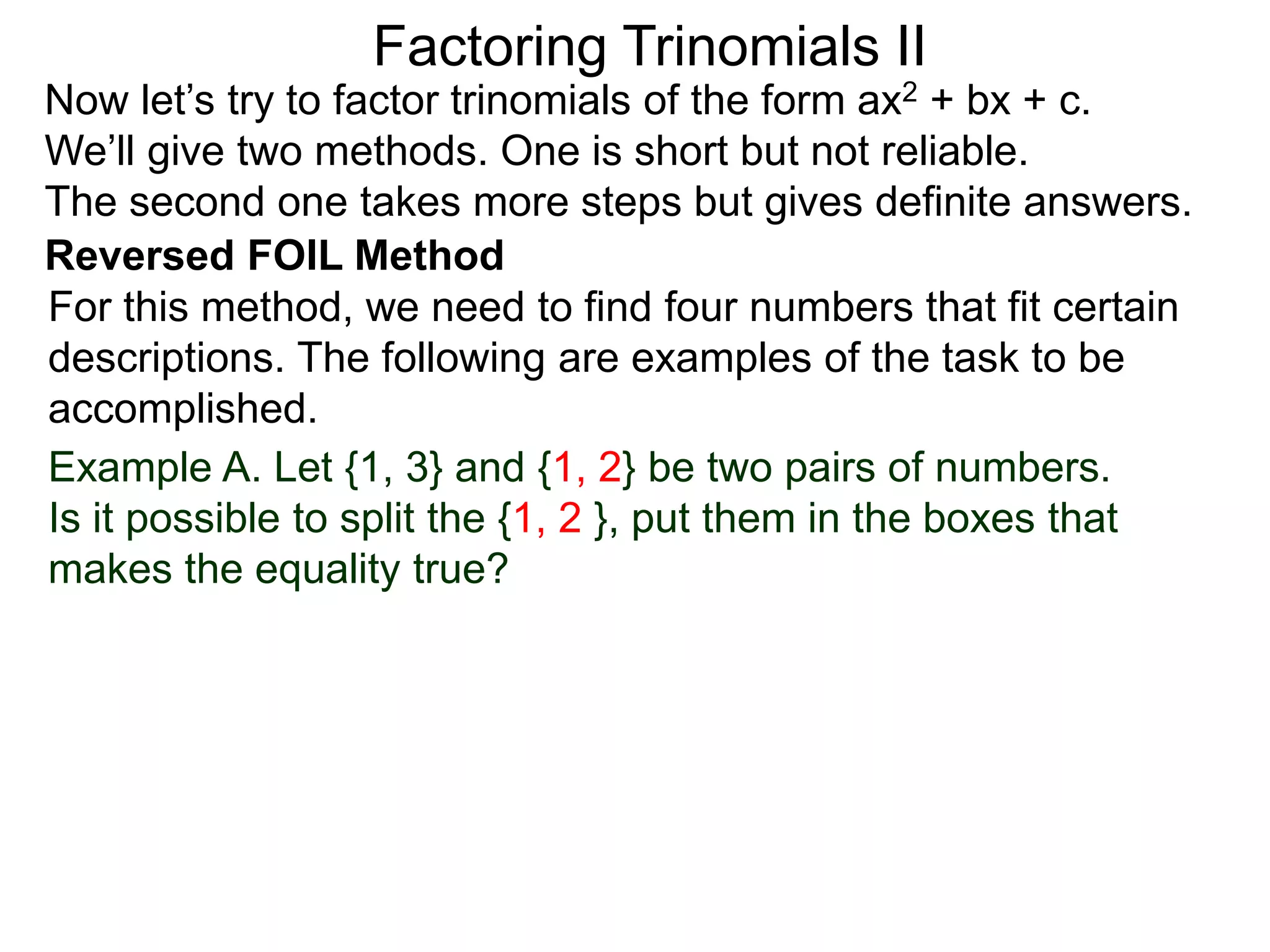 Factoring Trinomials II
Now let’s try to factor trinomials of the form ax2 + bx + c.
We’ll give two methods. One is short but not reliable.
The second one takes more steps but gives definite answers.
For this method, we need to find four numbers that fit certain
descriptions. The following are examples of the task to be
accomplished.
Example A. Let {1, 3} and {1, 2} be two pairs of numbers.
Is it possible to split the {1, 2 }, put them in the boxes that
makes the equality true?
Reversed FOIL Method
 