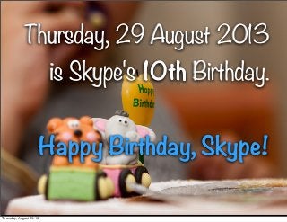 1
Thursday, 29 August 2013
is Skype's 10th Birthday.
Happy Birthday, Skype!
Thursday, 29 August 2013
is Skype's 10th Birthday.
Happy Birthday, Skype!
Thursday, August 29, 13
 