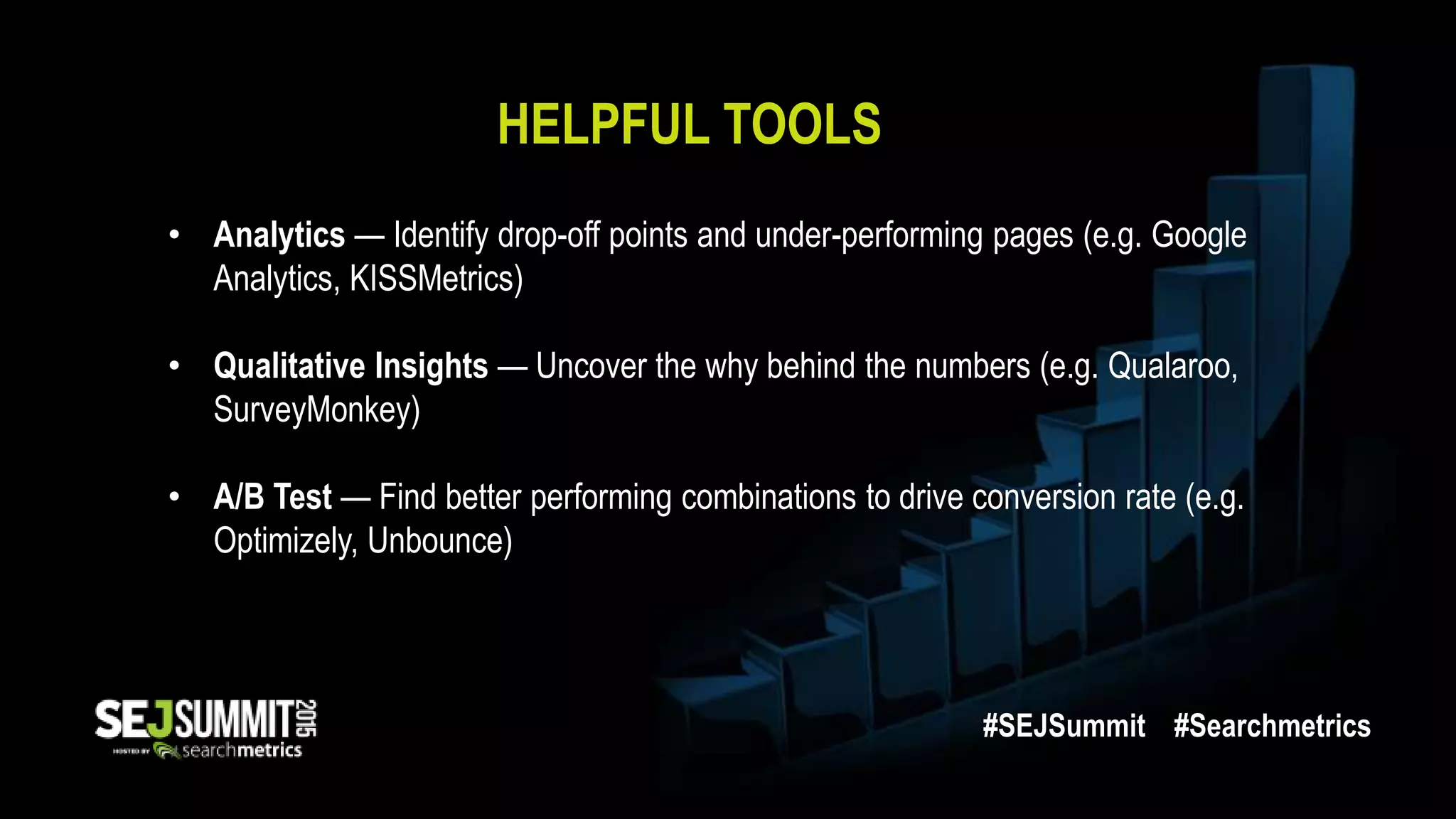 HELPFUL TOOLS
• Analytics — Identify drop-off points and under-performing pages (e.g. Google
Analytics, KISSMetrics)
• Qualitative Insights — Uncover the why behind the numbers (e.g. Qualaroo,
SurveyMonkey)
• A/B Test — Find better performing combinations to drive conversion rate (e.g.
Optimizely, Unbounce)
#SEJSummit #Searchmetrics
 