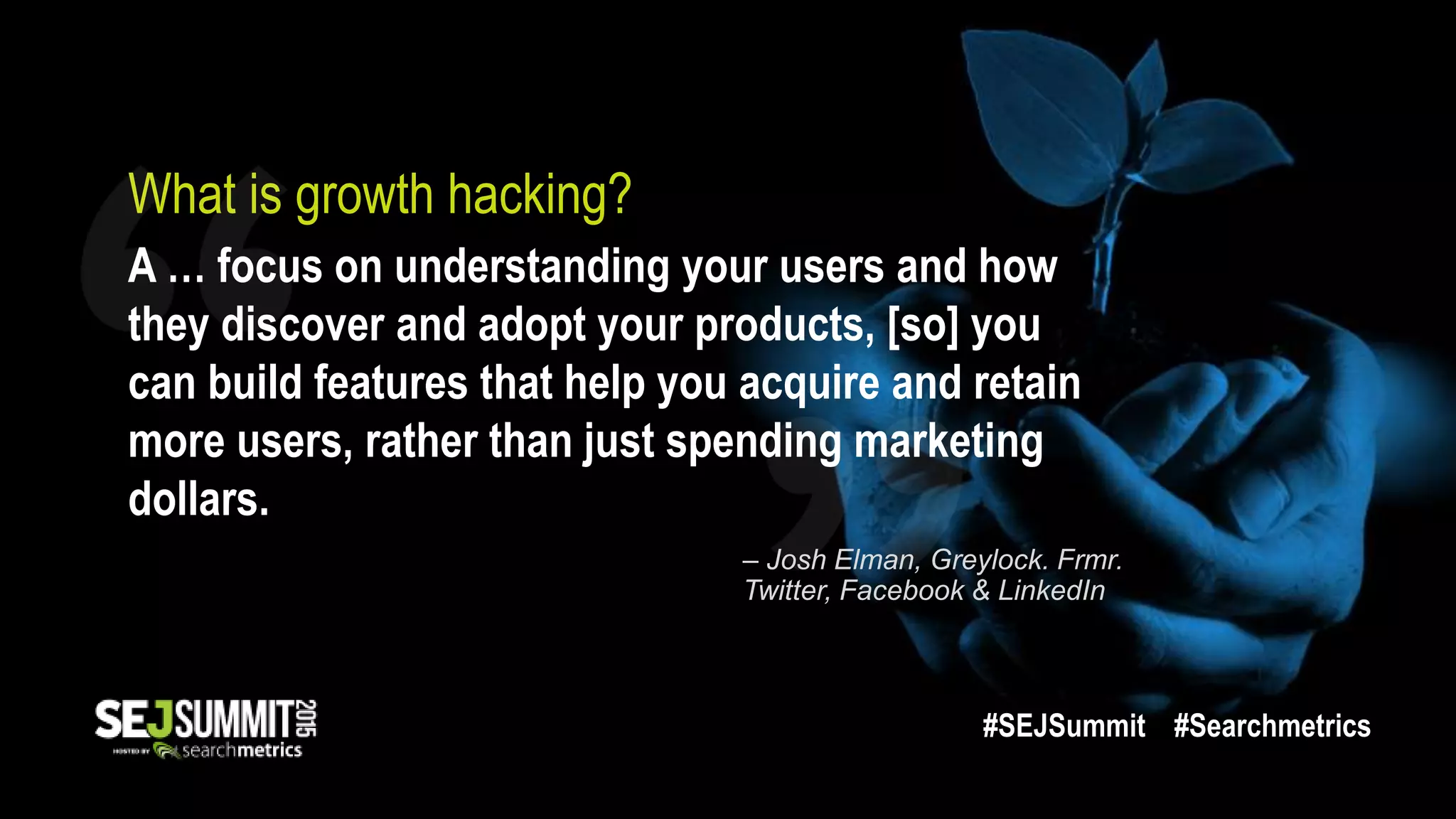 What is growth hacking?
A … focus on understanding your users and how
they discover and adopt your products, [so] you
can build features that help you acquire and retain
more users, rather than just spending marketing
dollars.
– Josh Elman, Greylock. Frmr.
Twitter, Facebook & LinkedIn
#SEJSummit #Searchmetrics
 
