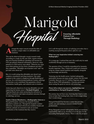Marigold
Hosp al Ensuring Aﬀordable
Patient-Care
Through Radiology
Amongst the major concern around the talks of
patients, a major stake is in aﬀordable care
treatment.
This can be observed through a recent research study.
According to a study, by the year 2026, experts estimate
that out-of-pocket healthcare spending will increase by
9.9% per patient's ﬁnancial information. However, when
patients in a 2018 survey were asked, “What do you value
most when getting services from a healthcare provider?”
they responded, “aﬀordable out-of-pocket costs” and “my
provider cares about me.”
But, it is worth noting that aﬀordable care doesn't just
comprise consultation and drug treatment. One major
segment in this context is diagnosis through Radiological
services. In a well-functioning healthcare system, radiology
has become a core contributor that guarantees clinical
information, health gains, and reduced costs in treatment.
Achieving such objectives of serving aﬀordable care and
supporting the human cause is Marigold Hospital—a
Nigerian-based care center promoting the utilization of
eﬀective treatments and improved patient outcomes through
its radiology services.
Sandra Chisom Ohuabunwa, a Radiographer (Intern) at
Marigold Hospital, witnesses the hospital's holistic
approach to patient care. Through the hospital's modern
laboratory, incorporated with diverse modality brands and
software, patients are ensured to seek an accurate
justiﬁcation of the treatment that they receive.
Let's walk through the insides of radiology procedure that is
enabling marigold Hospital achieve eﬀective care.
What was your inspiration behind venturing into
Radiography?
At a young age, I realized that one's life could only be made
worthwhile through service to humanity.
The question of how I would be remembered by humanity
became important. Thus, I believed I could serve humanity
using my unique natural qualities and empathy alongside
my knowledge and dexterity.
Venturing into the health sector, I picked radiography,
particularly because not many people venture into this ﬁeld.
Currently, there are over 217 million Nigerians and less
than or about 2500 radiographers. I became passionate
about seeing the good we can do with technology.
Please tell us about your journey, highlighting your
contribution to Marigold Hospital's success.
My journey has not been easy, knowing that I had to work
twice as hard. But looking back, there is not a single thing
that I would change.
Marigold Hospital has become a center that provides
quality care and training to mission-minded health
professionals.
Being Marigold's pioneer radiographer intern, an enormous
responsibility falls on my shoulders to set the pace for the
succeeding Radiography interns. There is also the prospect
10 Most Advanced Medical Imaging Solu on Providers 2022
March 2023
15|www.insightscare.com
 