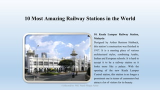 10 Most Amazing Railway Stations in the World
10. Kuala Lumpur Railway Station,
Malaysia
Designed by Arthur Benison Hubback,
this station’s construction was finished in
1917. It is a meeting place of various
architectural styles, combining Arabic,
Indian and European schools. It is hard to
accept it to be a railway station as it
looks more like a palace. With the
opening of the new Kuala Lumpur
Central station, this station is no longer a
prominent one in terms of commuters but
attract a lot of visitors for its beauty.
Collected by: Md. Nural Hoque Amin
 