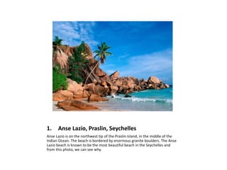 1. Anse Lazio, Praslin, Seychelles
Anse Lazio is on the northwest tip of the Praslin Island, in the middle of the
Indian Ocean. The beach is bordered by enormous granite boulders. The Anse
Lazio beach is known to be the most beautiful beach in the Seychelles and
from this photo, we can see why.
 