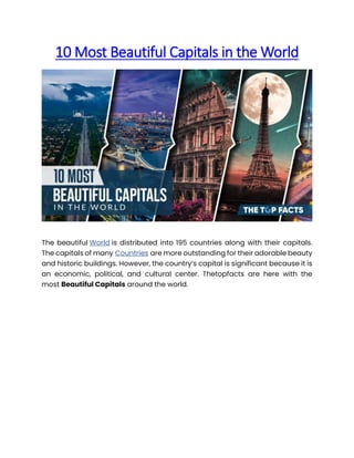 10 Most Beautiful Capitals in the World
The beautiful World is distributed into 195 countries along with their capitals.
The capitals of many Countries are more outstanding for their adorable beauty
and historic buildings. However, the country’s capital is significant because it is
an economic, political, and cultural center. Thetopfacts are here with the
most Beautiful Capitals around the world.
 