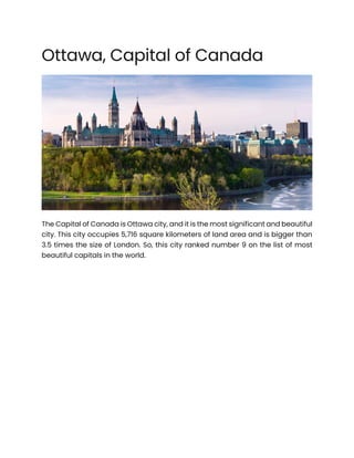Ottawa, Capital of Canada
The Capital of Canada is Ottawa city, and it is the most significant and beautiful
city. This city occupies 5,716 square kilometers of land area and is bigger than
3.5 times the size of London. So, this city ranked number 9 on the list of most
beautiful capitals in the world.
 