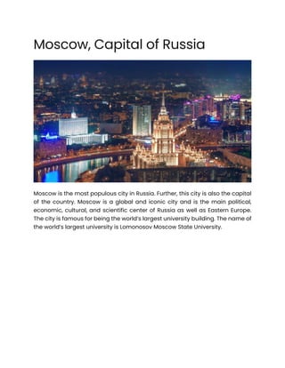 Moscow, Capital of Russia
Moscow is the most populous city in Russia. Further, this city is also the capital
of the country. Moscow is a global and iconic city and is the main political,
economic, cultural, and scientific center of Russia as well as Eastern Europe.
The city is famous for being the world’s largest university building. The name of
the world’s largest university is Lomonosov Moscow State University.
 