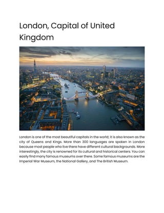 London, Capital of United
Kingdom
London is one of the most beautiful capitals in the world; it is also known as the
city of Queens and Kings. More than 300 languages are spoken in London
because most people who live there have different cultural backgrounds. More
interestingly, the city is renowned for its cultural and historical centers. You can
easily find many famous museums over there. Some famous museums are the
Imperial War Museum, the National Gallery, and The British Museum.
 