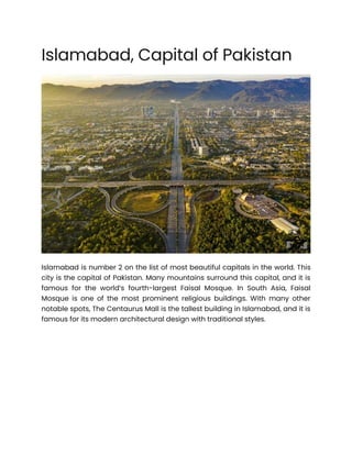 Islamabad, Capital of Pakistan
Islamabad is number 2 on the list of most beautiful capitals in the world. This
city is the capital of Pakistan. Many mountains surround this capital, and it is
famous for the world’s fourth-largest Faisal Mosque. In South Asia, Faisal
Mosque is one of the most prominent religious buildings. With many other
notable spots, The Centaurus Mall is the tallest building in Islamabad, and it is
famous for its modern architectural design with traditional styles.
 