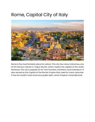 Rome, Capital City of Italy
Rome is the most fantastic place for visitors. This city has many nicknames, one
of the famous names is ‘Caput Mundi’, which means the capital of the world.
Moreover, this city is popular for its Trevi Fountain, Pantheon, and Colosseum. It
also served as the Capital of the Roman Empire that ruled for many centuries.
It has the world’s most enormous public bath, which Emperor Caracalla built.
 