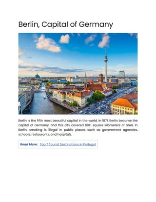 Berlin, Capital of Germany
Berlin is the fifth most beautiful capital In the world. In 1871, Berlin became the
capital of Germany, and this city covered 891.1 square kilometers of area. In
Berlin, smoking is illegal in public places such as government agencies,
schools, restaurants, and hospitals.
Read More: Top 7 Tourist Destinations in Portugal
 