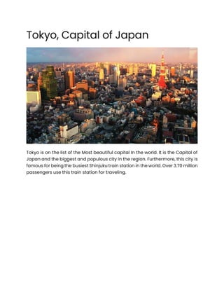 Tokyo, Capital of Japan
Tokyo is on the list of the Most beautiful capital In the world. It is the Capital of
Japan and the biggest and populous city in the region. Furthermore, this city is
famous for being the busiest Shinjuku train station in the world. Over 3.70 million
passengers use this train station for traveling.
 