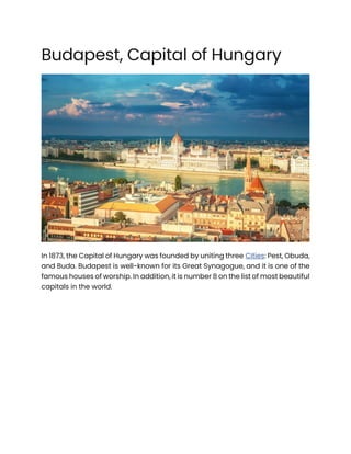 Budapest, Capital of Hungary
In 1873, the Capital of Hungary was founded by uniting three Cities: Pest, Obuda,
and Buda. Budapest is well-known for its Great Synagogue, and it is one of the
famous houses of worship. In addition, it is number 8 on the list of most beautiful
capitals in the world.
 