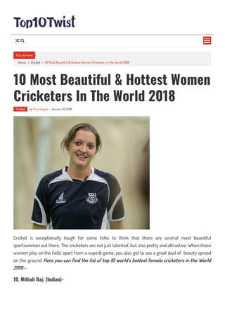 Home > Cricket > 10 Most Beautiful & Hottest Women Cricketers in the World 2018
10 Most Beautiful & Hottest Women
Cricketers In The World 2018
Cricket by Priya Singha - January 25, 2018
Cricket is exceptionally tough for some folks to think that there are several most beautiful
sportswomen out there. The cricketers are not just talented, but also pretty and attractive. When these
women play on the eld, apart from a superb game, you also get to see a great deal of beauty spread
on the ground. Here you can nd the list of top 10 world’s hottest female cricketers in the World
2018—
10. Mithali Raj: (Indian)-
You are here

 