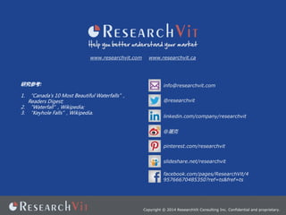 Copyright ? 2014 ResearchVit Consulting Inc. Confidential and proprietary.
www.researchvit.com www.researchvit.ca
info@researchvit.com
@
@researchvit
pinterest.com/researchvit
linkedin.com/company/researchvit
slideshare.net/researchvit
оο:
1. Canada's 10 Most Beautiful Waterfalls,
Readers Digest;
2. Waterfall, Wikipedia;
3. Keyhole Falls, Wikipedia.
facebook.com/pages/ResearchVit/4
95766670485350?ref=ts&fref=ts
 