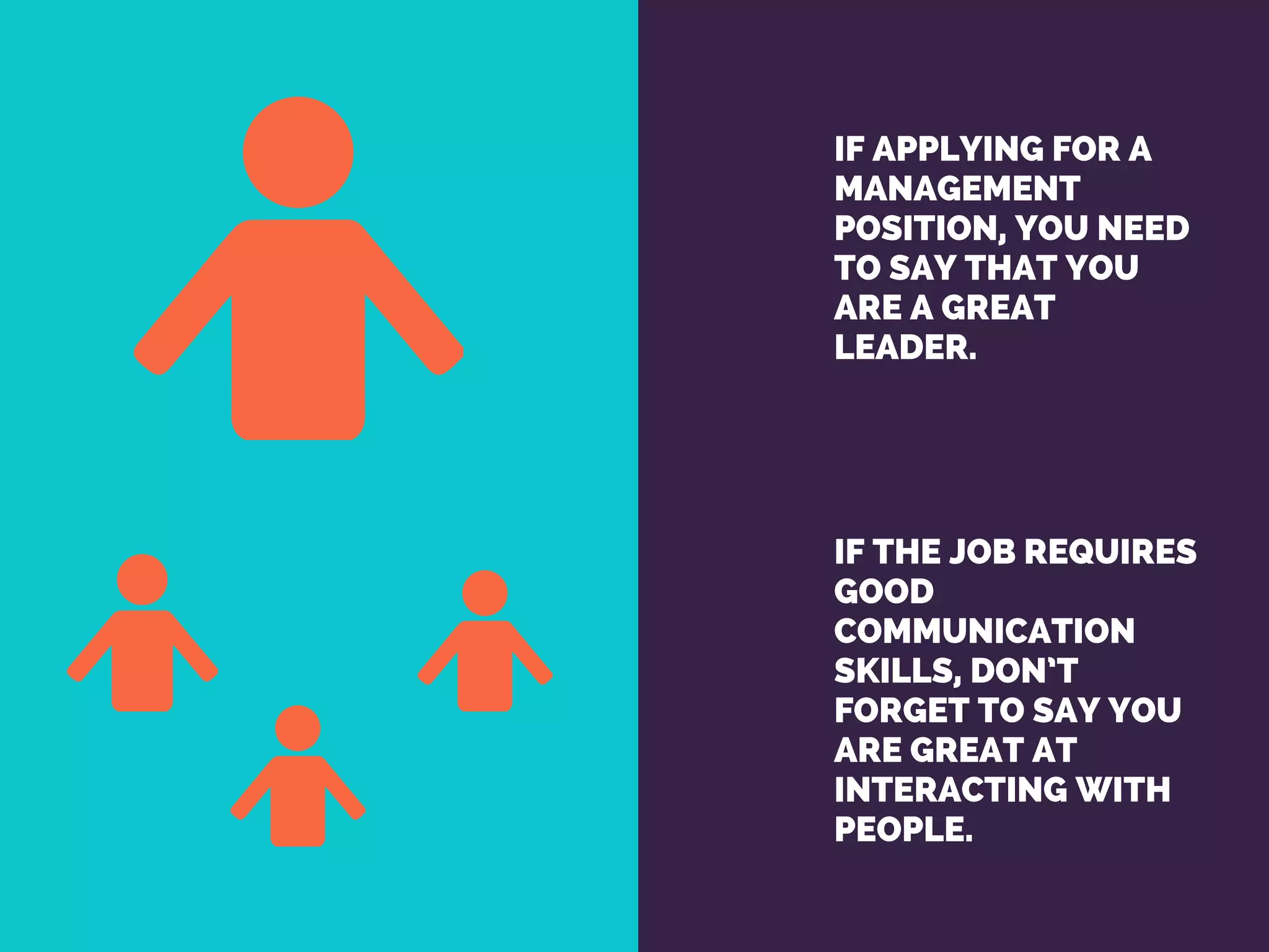 IF APPLYING FOR A
MANAGEMENT
POSITION, YOU NEED
TO SAY THAT YOU
ARE A GREAT
LEADER. 
IF THE JOB REQUIRES
GOOD
COMMUNICATION
SKILLS, DON’T
FORGET TO SAY YOU
ARE GREAT AT
INTERACTING WITH
PEOPLE.
 