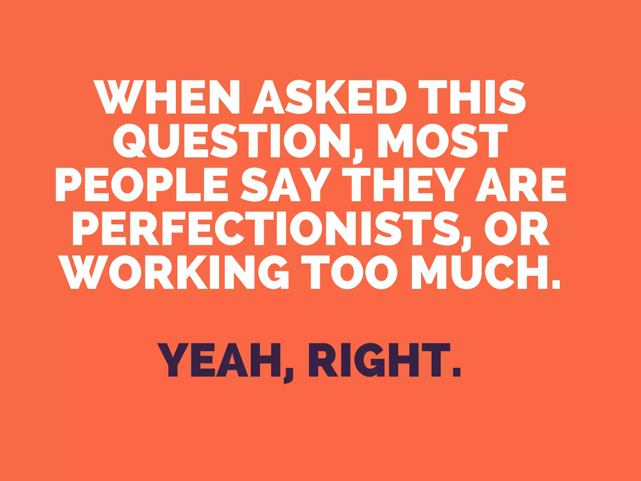 WHEN ASKED THIS
QUESTION, MOST
PEOPLE SAY THEY ARE
PERFECTIONISTS, OR
WORKING TOO MUCH.
YEAH, RIGHT.
 