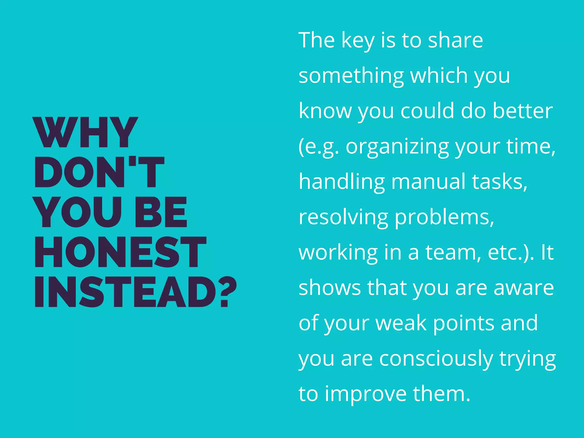 WHY
DON'T
YOU BE
HONEST
INSTEAD?
The key is to share
something which you
know you could do better
(e.g. organizing your time,
handling manual tasks,
resolving problems,
working in a team, etc.). It
shows that you are aware
of your weak points and
you are consciously trying
to improve them.
 