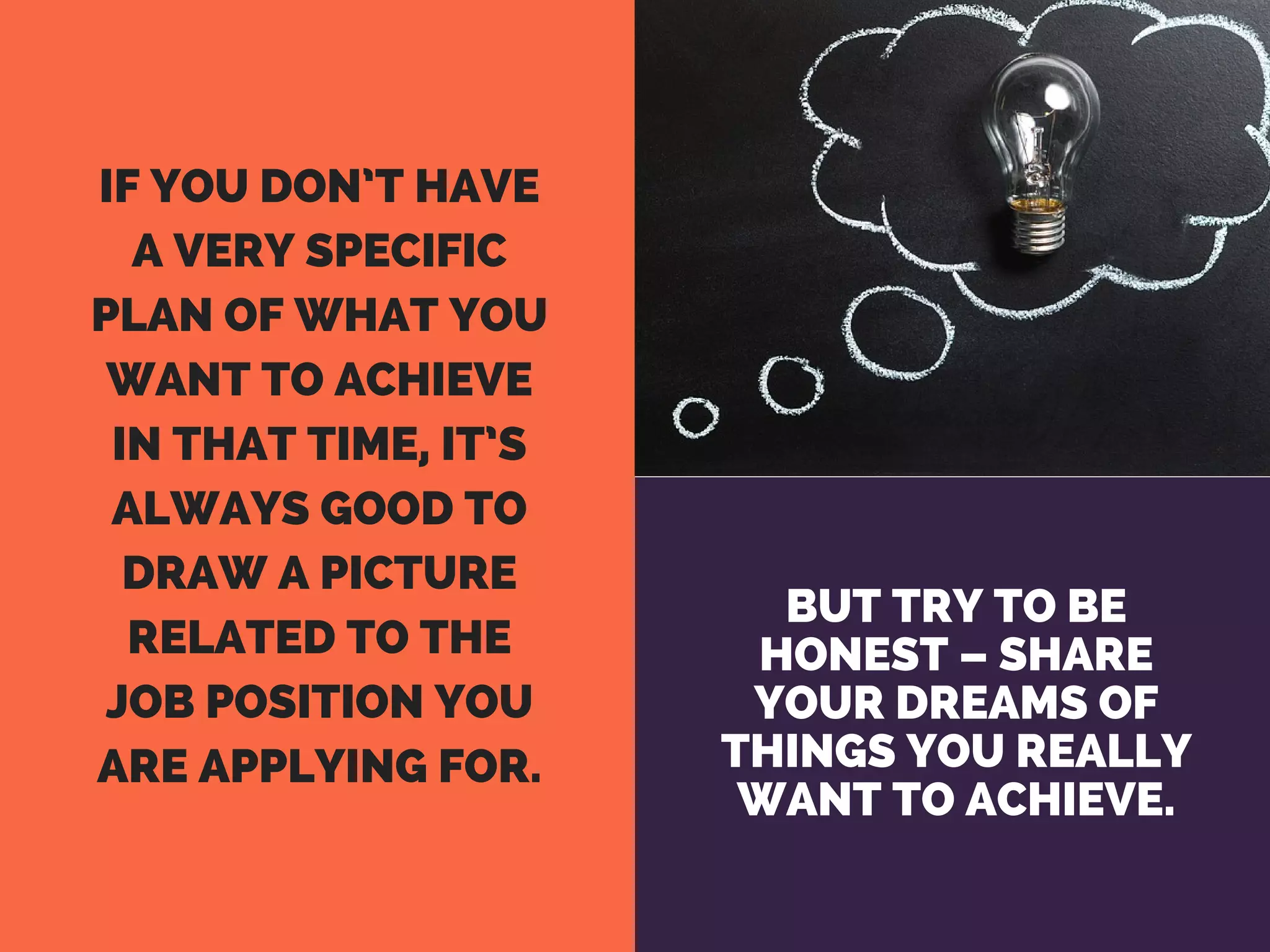 BUT TRY TO BE
HONEST – SHARE
YOUR DREAMS OF
THINGS YOU REALLY
WANT TO ACHIEVE.
IF YOU DON’T HAVE
A VERY SPECIFIC
PLAN OF WHAT YOU
WANT TO ACHIEVE
IN THAT TIME, IT’S
ALWAYS GOOD TO
DRAW A PICTURE
RELATED TO THE
JOB POSITION YOU
ARE APPLYING FOR.
 